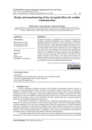 TELKOMNIKA Telecommunication Computing Electronics and Control
Vol. 21, No. 2, April 2023, pp. 247~252
ISSN: 1693-6930, DOI: 10.12928/TELKOMNIKA.v21i2.21924  247
Journal homepage: http://telkomnika.uad.ac.id
Design and manufacturing of iris waveguide filters for satellite
communication
Hicham Setti1
, Asmae Mimouni2
, Abdelwahed Tribak3
1
Advanced Sciences and Technologies Laboratory, Polydisciplinary Faculty, University of Abdelmalek Essaidi, Larache, Morocco
2
Department of Physics, College of Science, AlImam Mohammad Ibn Saud Islamic University (IMSIU), Riyadh 11623, Saudi Arabia
3
Microwave SMARTS Group, National Institute of Posts and Telecommunications (INPT), Rabat, Morocco
Article Info ABSTRACT
Article history:
Received Oct 10, 2021
Revised Sep 25, 2022
Accepted Oct 26, 2022
We propose in this paper, two bandpass filters in waveguide technology having
rectangular symmetrical discontinuities with a half-radius r, designed and
operating respectively in the X-Band (9−11.5) GHz and C-Band (3.5−5.5) GHz.
These filters consists of eight irises placed symmetrically respectively on
standard rectangular waveguides WR90 and WR229 in which resonant irises
are inserted. These irises are used to couple the sections very strongly in this
filter, which allows the bandwidth to be increased and the matching to be
controlled. The comparison between the numerical and electromagnetic
results, which we obtained for the filters, constitutes a means of validation of
computer simulation technology (CST) environment and Mician for the
design of the other circuit elements in the various frequency bands. We
observed excellent consistency between the simulation curves and those of
the measurements. The results obtained are promising and pave the way for
the use of these structures in the fields of telecommunications.
Keywords:
Bandwide
Filter
Insertion loss
Rectangular waveguide iris
This is an open access article under the CC BY-SA license.
Corresponding Author:
Hicham Setti
Advanced Sciences and Technologies Laboratory, Polydisciplinary Faculty
University of Abdelmalek Essaidi, Larache, Morocco
Email: hsetti1981@gmail.com
1. INTRODUCTION
Filters in waveguide technology are widely used in satellite communication systems as well as in
microwave telecommunications systems. Filtering is an electronic function whose role is to eliminate a
frequency or a frequency band, or vice versa, to pass a frequency or a frequency band. Volume technologies
are based on the use of rectangular or circular waveguides, dielectric resonators or metal cavities. These
technologies are the most suitable for filtering high power signals [1]-[3]. Several types of filters have been
reported in the literature: there are post type filters, stub type, inserted metal type, waveguide loaded by
dielectrics, and waveguide loaded by ridge sections [4].
In the design of microwave or millimeter wave components, discontinuities play a particularly
important role. These discontinuities are used to perform various types of functions: filtering, phase shifting,
and power matching. In the case of our evanescent mode filters, the discontinuities are created by obstacles
made up of symmetrical or asymmetrical rectangular irises. Many methods have been used to model the
uniaxial discontinuities in cascade [5]-[7], the scattering matrix of the set will be obtained by carrying out the
scattering of the individual discontinuities, assimilated to multi- poles and separated from each other by
waveguide sections of lengths equal to the distances between the discontinuities.
As mentioned in the context of this study, there are various filtering solutions in terms of technology
and topology. In this article, the electrical as well as technological specifications of the filters to be designed
 
