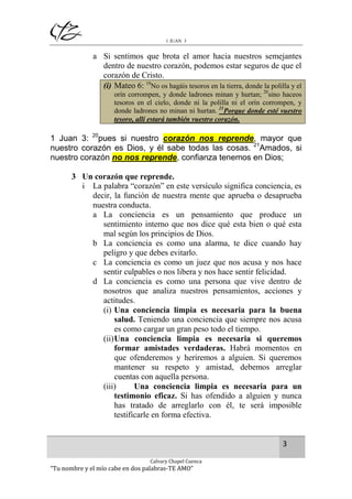 1 JUAN 3

a Si sentimos que brota el amor hacia nuestros semejantes
dentro de nuestro corazón, podemos estar seguros de que el
corazón de Cristo.
(i) Mateo 6: 19No os hagáis tesoros en la tierra, donde la polilla y el
orín corrompen, y donde ladrones minan y hurtan; 20sino haceos
tesoros en el cielo, donde ni la polilla ni el orín corrompen, y
donde ladrones no minan ni hurtan. 21Porque donde esté vuestro
tesoro, allí estará también vuestro corazón.

1 Juan 3: 20pues si nuestro corazón nos reprende, mayor que
nuestro corazón es Dios, y él sabe todas las cosas. 21Amados, si
nuestro corazón no nos reprende, confianza tenemos en Dios;
3 Un corazón que reprende.
i La palabra “corazón” en este versículo significa conciencia, es
decir, la función de nuestra mente que aprueba o desaprueba
nuestra conducta.
a La conciencia es un pensamiento que produce un
sentimiento interno que nos dice qué esta bien o qué esta
mal según los principios de Dios.
b La conciencia es como una alarma, te dice cuando hay
peligro y que debes evitarlo.
c La conciencia es como un juez que nos acusa y nos hace
sentir culpables o nos libera y nos hace sentir felicidad.
d La conciencia es como una persona que vive dentro de
nosotros que analiza nuestros pensamientos, acciones y
actitudes.
(i) Una conciencia limpia es necesaria para la buena
salud. Teniendo una conciencia que siempre nos acusa
es como cargar un gran peso todo el tiempo.
(ii) Una conciencia limpia es necesaria si queremos
formar amistades verdaderas. Habrá momentos en
que ofenderemos y heriremos a alguien. Si queremos
mantener su respeto y amistad, debemos arreglar
cuentas con aquella persona.
(iii)
Una conciencia limpia es necesaria para un
testimonio eficaz. Si has ofendido a alguien y nunca
has tratado de arreglarlo con él, te será imposible
testificarle en forma efectiva.

3
Calvary Chapel Cuenca

“Tu nombre y el mío cabe en dos palabras-TE AMO”

 