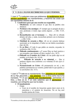 1 JUAN 3

F V: 22-24 A MANOS RECIBIREMOS LO QUE PEDIMOS.
1 Juan 3: 22y cualquiera cosa que pidiéremos la recibiremos de él,
porque guardamos sus mandamientos, y hacemos las cosas que
son agradables delante de él.
1 Condiciones para que una oración sea respondida.
i Obediencia: no solo conocer lo que dice su palabra sino
obedecer.
ii Perdonar a los enemigos: «Y siempre que os pongáis de pie a
orar, perdonad, si tenéis algo contra alguien …» (Mr. 11:25,
26).
iii Reconciliación con el hermano: «… Deja allí tu ofrenda
delante del altar, y anda, reconcíliate primero con tu hermano
…» (Mt. 5:24).
iv Fidelidad de corazón a Dios: «Si en mi corazón hubiese
acariciado yo la iniquidad, el Señor no me habría escuchado»
(Sal. 66:18).
v Fe en Dios: «Y todo lo que pidáis en oración, creyendo, lo
recibiréis» (Mt. 21:22).
vi Pidiendo continuamente: «¿Y acaso Dios no hará justicia a
sus escogidos, que claman a él día y noche?» (Lc. 18:7).
vii Pidiendo en el nombre de Cristo: «Si me pedís algo en mi
nombre, yo lo haré» (Jn. 14:14).
viii
Pidiendo de acuerdo a su voluntad: «… Que si
pedimos alguna cosa conforme a su voluntad, Él nos oye» (1
Jn. 5:14).
ix Permaneciendo en Cristo: «Si permanecéis en mí, y mis
palabras permanecen en vosotros, pedid todo lo que queráis, y
os será hecho» (Jn. 15:7).
1 Juan 3: 23Y este es su mandamiento: Que creamos en el nombre
de su Hijo Jesucristo, y nos amemos unos a otros como nos lo ha
mandado. 24Y el que guarda sus mandamientos, permanece en
Dios, y Dios en él. Y en esto sabemos que él permanece en
nosotros, por el Espíritu que nos ha dado.
2 El mandamiento
i Creer.
a Creer en el nombre de Jesucristo quiere decir creer en la
naturaleza y el carácter de Jesucristo. No en loq euel
hombre piensa de Cristo.
5
Calvary Chapel Cuenca

“Tu nombre y el mío cabe en dos palabras-TE AMO”

 