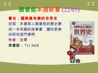 圖書館本週新書 (22/01)
書名：圖解最有趣的世界史
封面：本書將人類漫長的歷史變
成一本有趣的故事書，讓你更樂
於研究這門學問
作者：沈零
索書號： 711 3410

 