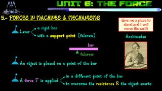 (fulcrum)
in a different point of the bar
fulcrum
Give me a place to
stand and I will
move the earth
5.- FORCES IN MACHINES & MECHANISMS
Lever
a rigid bar
with a support point
bar
An object is placed on a point of the bar
A force F is applied
to overcome the resistance R the object exerts
Archimedes
 