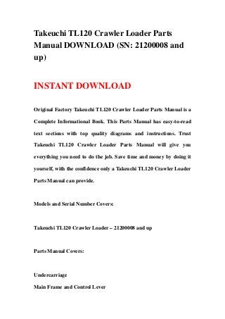 Takeuchi TL120 Crawler Loader Parts
Manual DOWNLOAD (SN: 21200008 and
up)
INSTANT DOWNLOAD
Original Factory Takeuchi TL120 Crawler Loader Parts Manual is a
Complete Informational Book. This Parts Manual has easy-to-read
text sections with top quality diagrams and instructions. Trust
Takeuchi TL120 Crawler Loader Parts Manual will give you
everything you need to do the job. Save time and money by doing it
yourself, with the confidence only a Takeuchi TL120 Crawler Loader
Parts Manual can provide.
Models and Serial Number Covers:
Takeuchi TL120 Crawler Loader – 21200008 and up
Parts Manual Covers:
Undercarriage
Main Frame and Control Lever
 