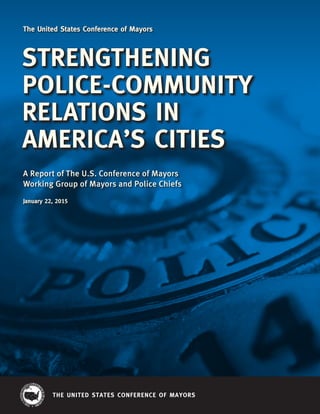 THE UNITED STATES CONFERENCE OF MAYORS
STRENGTHENING
POLICE-COMMUNITY
RELATIONS IN
AMERICA’S CITIES
A Report of The U.S. Conference of Mayors
Working Group of Mayors and Police Chiefs
January 22, 2015
The United States Conference of Mayors
 