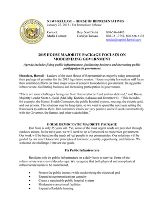 NEWS RELEASE – HOUSE OF REPRESENTATIVES
January 22, 2015 - For Immediate Release
Contact: Rep. Scott Saiki 808-586-8485
Media Contact: Carolyn Tanaka 808-381-7752, 808-586-6133
tanaka@capitol.hawaii.gov
2015 HOUSE MAJORITY PACKAGE FOCUSES ON
MODERNIZING GOVERNMENT
Agenda includes fixing public infrastructure, facilitating business and increasing public
participation in government
Honolulu, Hawaii – Leaders of the state House of Representatives majority today announced
their package of priorities for the 2015 legislative session. House majority lawmakers will focus
their combined efforts on three major areas of concern to modernize government: fixing public
infrastructure, facilitating business and increasing participation in government.
“There are some challenges facing our State that need to be fixed and not deferred,” said House
Majority Leader Scott K. Saiki (McCully, Kaheka, Kakaako and Downtown). “This includes,
for example, the Hawaii Health Connector, the public hospital system, housing, the electric grid,
and our prisons. The solutions may be long-term, so we want to spend the next year setting the
framework to address them. Our committee chairs are very positive and will work constructively
with the Governor, the Senate, and other stakeholders.”
HOUSE DEMOCRATIC MAJORITY PACKAGE
Our State is only 55 years old. Yet, some of the most urgent needs are provided through
outdated means. In the next year, we will work to set a framework to modernize government.
Our work will be based on the needs of real people in our communities. Our solutions will be
guided by our core Democratic principles of tolerance, equality, opportunity, and fairness. We
welcome the challenge. Here are our goals.
Fix Public Infrastructure
Residents rely on public infrastructure on a daily basis to survive. Some of the
infrastructure was created decades ago. We recognize that both physical and non-physical
infrastructure needs to be modernized.
 Protect the public interest while modernizing the electrical grid
 Expand telecommunications capacity
 Create a sustainable public hospital system
 Modernize correctional facilities
 Expand affordable housing
 