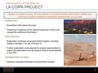 www.kinross.com
12
PRE-FEASIBILTY STUDY RESULTS
LA COIPA PROJECT
PERMITTING
• Submitted a DIA earlier this year
• Preparing a response to the relevant agencies’ review and
request for additional information
EXPLORATION
• Exploration continues at several district targets, including
Catalina (located 1 km SE of Phase 7)
• Further exploration work planned to assess opportunities to
extend the estimated mine life beyond what is contemplated
in the PFS
OPTIMIZATION STUDIES
• Intend to complete blending and optimization studies
Based on positive results, Kinross intends to complete further optimization studies and
continue to assess additional exploration opportunities at La Coipa
 