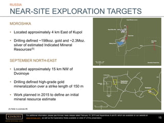 www.kinross.com
15
RUSSIA
NEAR-SITE EXPLORATION TARGETS
MOROSHKA
• Located approximately 4 km East of Kupol
• Drilling defined ~198koz. gold and ~2.3Moz.
silver of estimated Indicated Mineral
Resources(5)
SEPTEMBER NORTH-EAST
• Located approximately 15 km NW of
Dvoinoye
• Drilling defined high-grade gold
mineralization over a strike length of 150 m
• Work planned in 2015 to define an initial
mineral resource estimate
For additional information, please see Kinross’ news release dated February 10, 2015 and Appendices A and B, which are available on our website at
www.kinross.com , as well as the Explanatory Notes available on slide 47 of this presentation.
(5) Refer to endnote #5.
 