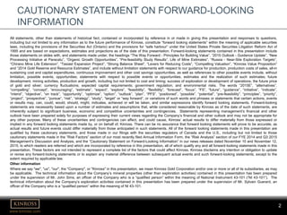 www.kinross.com
2
CAUTIONARY STATEMENT ON FORWARD-LOOKING
INFORMATION
All statements, other than statements of historical fact, contained or incorporated by reference in or made in giving this presentation and responses to questions,
including but not limited to any information as to the future performance of Kinross, constitute “forward looking statements” within the meaning of applicable securities
laws, including the provisions of the Securities Act (Ontario) and the provisions for “safe harbour” under the United States Private Securities Litigation Reform Act of
1995 and are based on expectations, estimates and projections as of the date of this presentation. Forward-looking statements contained in this presentation include
those statements on slides with, and statements made under, the headings “The Way Forward - Principles for Building Value”, “2015 Outlook - Guidance Update”, “New
Processing Initiative at Paracatu”, “Organic Growth Opportunities”, “Pre-feasibility Study Results”, Life of Mine Estimates”, “Russia - Near-Site Exploration Targets”,
“Chirano Mine Life Extension”, “Tasiast Expansion Project”, “Strong Balance Sheet”, “Levers for Reducing Costs”, “Compelling Valuation”, “Kinross Value Proposition”
and “2014 Gold Reserve and Resource Estimates”, and include without limitation statements with respect to our guidance for production, production costs of sales, all-in
sustaining cost and capital expenditures, continuous improvement and other cost savings opportunities, as well as references to other possible events include, without
limitation, possible events; opportunities; statements with respect to possible events or opportunities; estimates and the realization of such estimates; future
development, mining activities, production and growth, including but not limited to cost and timing; success of exploration or development of operations; the future price
of gold and silver; currency fluctuations; expected capital requirements; government regulation; and environmental risks. The words “2015E”, “alternatives”,
“compelling”, “concept”, “encouraging”, “estimate”, “expect”, “explore”, “feasibility”, “flexibility”, “forecast”, “focus”, “FS”, “future”, “guidance”, “initiative”, “indicate”,
“intend”, “objective”, “on track”, “opportunity”, “optimize”, “option”, “outlook”, “plan”, “PFS”, “positioned”, “possible”, “potential”, “pre-feasibility”, “principles”, “priority”,
“project”, “prospective”, “pursue”, “risk”, “strategy”, “study”, “target” or “way forward”, or variations of such words and phrases or statements that certain actions, events
or results may, can, could, would, should, might, indicates, achieved or will be taken, and similar expressions identify forward looking statements. Forward-looking
statements are necessarily based upon a number of estimates and assumptions that, while considered reasonable by Kinross as of the date of such statements, are
inherently subject to significant business, economic and competitive uncertainties and contingencies. Statements representing management’s financial and other
outlook have been prepared solely for purposes of expressing their current views regarding the Company’s financial and other outlook and may not be appropriate for
any other purpose. Many of these uncertainties and contingencies can affect, and could cause, Kinross’ actual results to differ materially from those expressed or
implied in any forward looking statements made by, or on behalf of, Kinross. There can be no assurance that forward looking statements will prove to be accurate, as
actual results and future events could differ materially from those anticipated in such statements. All of the forward looking statements made in this presentation are
qualified by these cautionary statements, and those made in our filings with the securities regulators of Canada and the U.S., including but not limited to those
cautionary statements made in the “Risk Factors” section of our most recently filed Annual Information Form, the “Risk Analysis” section of our FYE 2014 and Q3 2015
Management’s Discussion and Analysis, and the “Cautionary Statement on Forward-Looking Information” in our news releases dated November 10 and November 12,
2015, to which readers are referred and which are incorporated by reference in this presentation, all of which qualify any and all forward‐looking statements made in this
presentation. These factors are not intended to represent a complete list of the factors that could affect Kinross. Kinross disclaims any intention or obligation to update
or revise any forward‐looking statements or to explain any material difference between subsequent actual events and such forward‐looking statements, except to the
extent required by applicable law.
Other information
Where we say "we", "us", "our", the "Company", or "Kinross" in this presentation, we mean Kinross Gold Corporation and/or one or more or all of its subsidiaries, as may
be applicable. The technical information about the Company’s mineral properties (other than exploration activities) contained in this presentation has been prepared
under the supervision of Mr. John Sims, an officer of the Company who is a “qualified person” within the meaning of National Instrument 43-101 (“NI 43-101”). The
technical information about the Company’s exploration activities contained in this presentation has been prepared under the supervision of Mr. Sylvain Guerard, an
officer of the Company who is a “qualified person” within the meaning of NI 43-101.
 