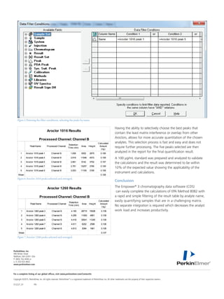 For a complete listing of our global offices, visit www.perkinelmer.com/ContactUs
Copyright ©2015, PerkinElmer, Inc. All rights reserved. PerkinElmer®
is a registered trademark of PerkinElmer, Inc. All other trademarks are the property of their respective owners.
012227_01	PKI
PerkinElmer, Inc.
940 Winter Street
Waltham, MA 02451 USA	
P: (800) 762-4000 or
(+1) 203-925-4602
www.perkinelmer.com
Figure6.Aroclor 1016 peaks selected and averaged.
1
2
3
4
5
Mean
PeakName Processed Channel
Retention
Time (min)
Area Height
Calculated
Amount
(ng)
Aroclor 1016 peak1
Aroclor 1016 peak5
Aroclor 1016 peak6
Aroclor 1016 peak7
Aroclor 1016 peak9
Channel B
Channel B
Channel B
Channel B
Channel B
1.836
2.618
2.661
2.781
3.003
9352
11046
9142
15257
11165
2675
4572
3752
3790
3195
0.106
0.109
0.107
0.109
0.108
0.108
Aroclor 1016 Results
Processed Channel: Channel B
Figure7.Aroclor 1260 peaks selected and averaged.
1
2
3
4
5
Mean
PeakName Processed Channel
Retention
Time (min)
Area Height
Calculated
Amount
(ng)
Aroclor 1260 peak3
Aroclor 1260 peak4
Aroclor 1260 peak5
Aroclor 1260 peak7
Aroclor 1260 peak9
Channel B
Channel B
Channel B
Channel B
Channel B
4.190
4.295
4.418
4.611
4.813
28715
11063
30541
6202
3094
10528
4851
11245
2596
1661
0.109
0.109
0.109
0.106
0.106
0.107
Aroclor 1260 Results
Processed Channel: Channel B
Having the ability to selectively choose the best peaks that
contain the least matrix interference or overlap from other
Aroclors, allows for more accurate quantitation of the chosen
analytes. This selection process is fast and easy and does not
require further processing. The five peaks selected are then
analyzed in the report for the final quantification result.
A 100 µg/mL standard was prepared and analyzed to validate
the calculations and the result was determined to be within
10% of the expected value showing the applicability of the
instrument and calculations.
Conclusion
The Empower®
3 chromatography data software (CDS)
can easily complete the calculations of EPA Method 8082 with
a rapid and simple filtering of the result table by analyte name,
easily quantifying samples that are in a challenging matrix.
No separate integration is required which decreases the analyst
work load and increases productivity.
Figure5.Entering the filter conditions, selecting the peaks by name.
 