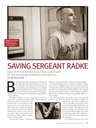 WINDOW TO HIS SOUL
Adapting to his new
life, Brian Radke faces
an uncertain future.




   SAVING SERGEANT RADKE
   A year after his severe brain injury in Iraq, a solider walks
   the long road through rehabilitation and rediscovery
   BY JIM NAUGHTON




 B
                 efore beginning the day’s therapy for his wound-   ing all over. In a way, sometimes, I look at it as being born again.”
                 ed hands, Sgt. Brian Radke decided to take off         His new life began on Oct. 5, 2005, on a stretch of high-
                 his wristwatch. Five times he rose from his seat   way in western Baghdad as his Humvee rolled through the
                 in the bustling physical therapy room at Walter    110-degree heat toward a pedestrian overpass. Near the same
                 Reed Army Medical Center. Five times he walked     spot just one week earlier, another Humvee had triggered
                 to the wheelchair where he kept his belongings.    an improvised explosive device, or IED, killing a member of
   And ﬁve times he arrived at the wheelchair having forgotten      Radke’s unit, the Arizona National Guard’s 860th Military Po-
   why he was there.                                                lice Company.
      His biggest problem, he says, is short-term memory. Ex-           On this day, Radke’s best friend, Army Spc. Jeremiah
   cept when it is long-term memory. Radke doesn’t remember         Robinson, 20, was at the wheel of the Humvee. Radke, 30,
   his favorite color, favorite food, favorite                                                manned the gun turret, clutching the
   football team. He remembers his wife,                                                      grip of a .50-caliber machine gun. There
   Nova, but not all of what she has con-                                                     were two other soldiers in the truck, one
   ﬁded in him. He remembers his parents,                                                     of them a medic. The highway was de-
   Dave and Lynn, but not their address,                                                      serted, yet Radke, who normally would
   although they still live in the house he                                                   have been standing upright, had a sense
   grew up in. And sometimes this native                                                      of foreboding, and so he crouched in-
   of Vancouver, Wash., speaks, inexplica-                                                    side the turret as the truck approached
   bly, in a southern drawl.                                                                  the underpass.
      “In some ways,” he says, “it is like start-                                                He remembers hearing a click, then

                                                                                  NEUROLOGY NOW      •   SEPTEMBER/OCTOBER 2006      17
 
