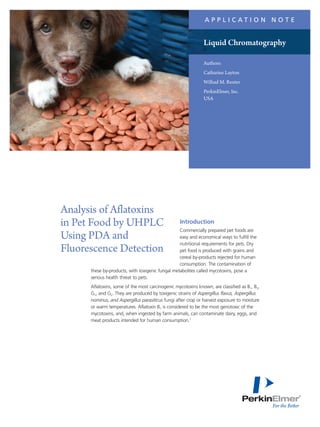 Introduction
Commercially prepared pet foods are
easy and economical ways to fulfill the
nutritional requirements for pets. Dry
pet food is produced with grains and
cereal by-products rejected for human
consumption. The contamination of
these by-products, with toxigenic fungal metabolites called mycotoxins, pose a
serious health threat to pets.
Aflatoxins, some of the most carcinogenic mycotoxins known, are classified as B1, B2,
G1, and G2. They are produced by toxigenic strains of Aspergillus flavus, Aspergillus
nominus, and Aspergillus parasiticus fungi after crop or harvest exposure to moisture
or warm temperatures. Aflatoxin B1 is considered to be the most genotoxic of the
mycotoxins, and, when ingested by farm animals, can contaminate dairy, eggs, and
meat products intended for human consumption.1
Analysis of Aflatoxins
in Pet Food by UHPLC
Using PDA and
Fluorescence Detection
A P P L I C A T I O N N O T E
Authors:
Catharine Layton
Wilhad M. Reuter
PerkinElmer, Inc.
USA
Liquid Chromatography
 