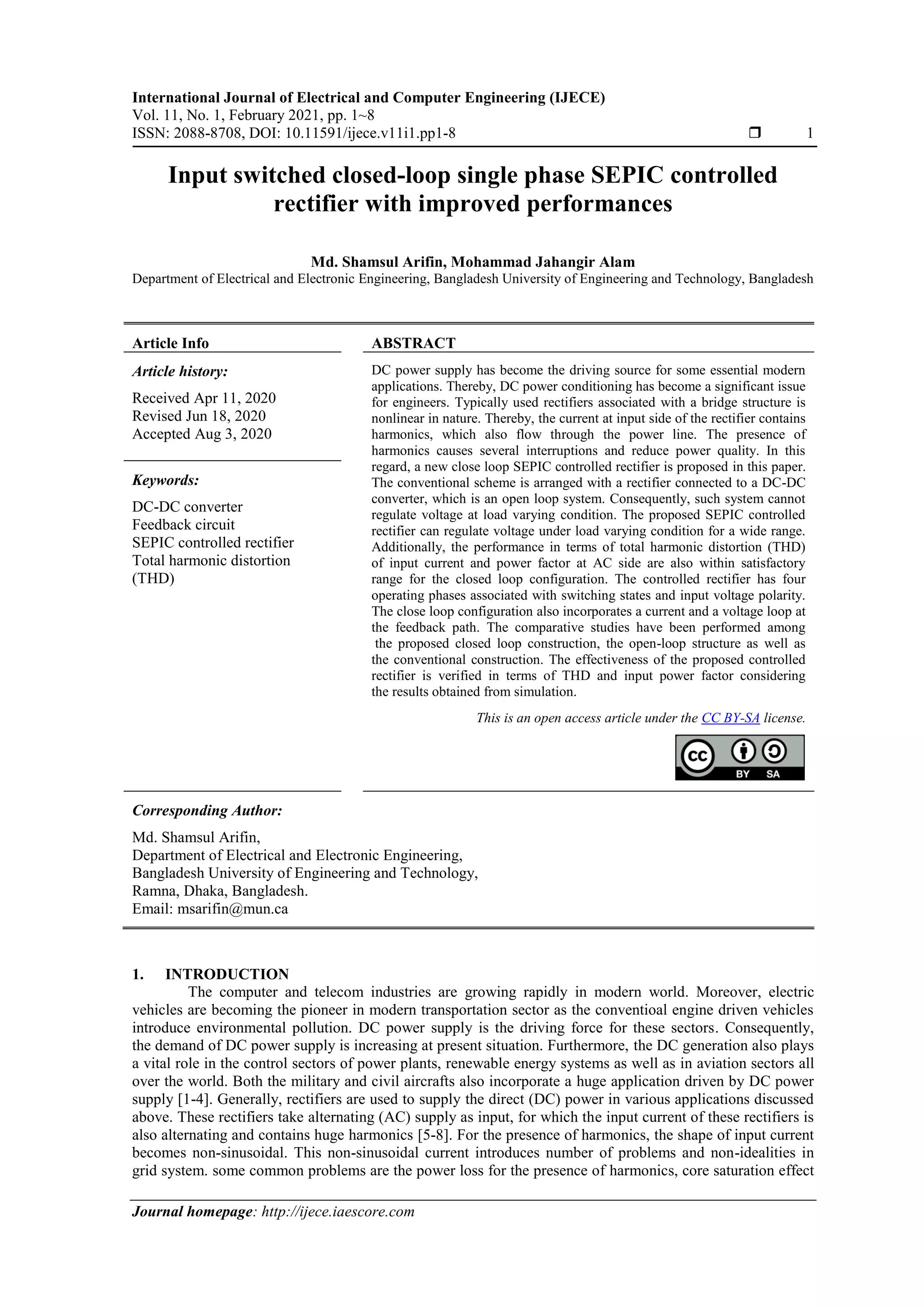 International Journal of Electrical and Computer Engineering (IJECE)
Vol. 11, No. 1, February 2021, pp. 1~8
ISSN: 2088-8708, DOI: 10.11591/ijece.v11i1.pp1-8  1
Journal homepage: http://ijece.iaescore.com
Input switched closed-loop single phase SEPIC controlled
rectifier with improved performances
Md. Shamsul Arifin, Mohammad Jahangir Alam
Department of Electrical and Electronic Engineering, Bangladesh University of Engineering and Technology, Bangladesh
Article Info ABSTRACT
Article history:
Received Apr 11, 2020
Revised Jun 18, 2020
Accepted Aug 3, 2020
DC power supply has become the driving source for some essential modern
applications. Thereby, DC power conditioning has become a significant issue
for engineers. Typically used rectifiers associated with a bridge structure is
nonlinear in nature. Thereby, the current at input side of the rectifier contains
harmonics, which also flow through the power line. The presence of
harmonics causes several interruptions and reduce power quality. In this
regard, a new close loop SEPIC controlled rectifier is proposed in this paper.
The conventional scheme is arranged with a rectifier connected to a DC-DC
converter, which is an open loop system. Consequently, such system cannot
regulate voltage at load varying condition. The proposed SEPIC controlled
rectifier can regulate voltage under load varying condition for a wide range.
Additionally, the performance in terms of total harmonic distortion (THD)
of input current and power factor at AC side are also within satisfactory
range for the closed loop configuration. The controlled rectifier has four
operating phases associated with switching states and input voltage polarity.
The close loop configuration also incorporates a current and a voltage loop at
the feedback path. The comparative studies have been performed among
the proposed closed loop construction, the open-loop structure as well as
the conventional construction. The effectiveness of the proposed controlled
rectifier is verified in terms of THD and input power factor considering
the results obtained from simulation.
Keywords:
DC-DC converter
Feedback circuit
SEPIC controlled rectifier
Total harmonic distortion
(THD)
This is an open access article under the CC BY-SA license.
Corresponding Author:
Md. Shamsul Arifin,
Department of Electrical and Electronic Engineering,
Bangladesh University of Engineering and Technology,
Ramna, Dhaka, Bangladesh.
Email: msarifin@mun.ca
1. INTRODUCTION
The computer and telecom industries are growing rapidly in modern world. Moreover, electric
vehicles are becoming the pioneer in modern transportation sector as the conventioal engine driven vehicles
introduce environmental pollution. DC power supply is the driving force for these sectors. Consequently,
the demand of DC power supply is increasing at present situation. Furthermore, the DC generation also plays
a vital role in the control sectors of power plants, renewable energy systems as well as in aviation sectors all
over the world. Both the military and civil aircrafts also incorporate a huge application driven by DC power
supply [1-4]. Generally, rectifiers are used to supply the direct (DC) power in various applications discussed
above. These rectifiers take alternating (AC) supply as input, for which the input current of these rectifiers is
also alternating and contains huge harmonics [5-8]. For the presence of harmonics, the shape of input current
becomes non-sinusoidal. This non-sinusoidal current introduces number of problems and non-idealities in
grid system. some common problems are the power loss for the presence of harmonics, core saturation effect
 