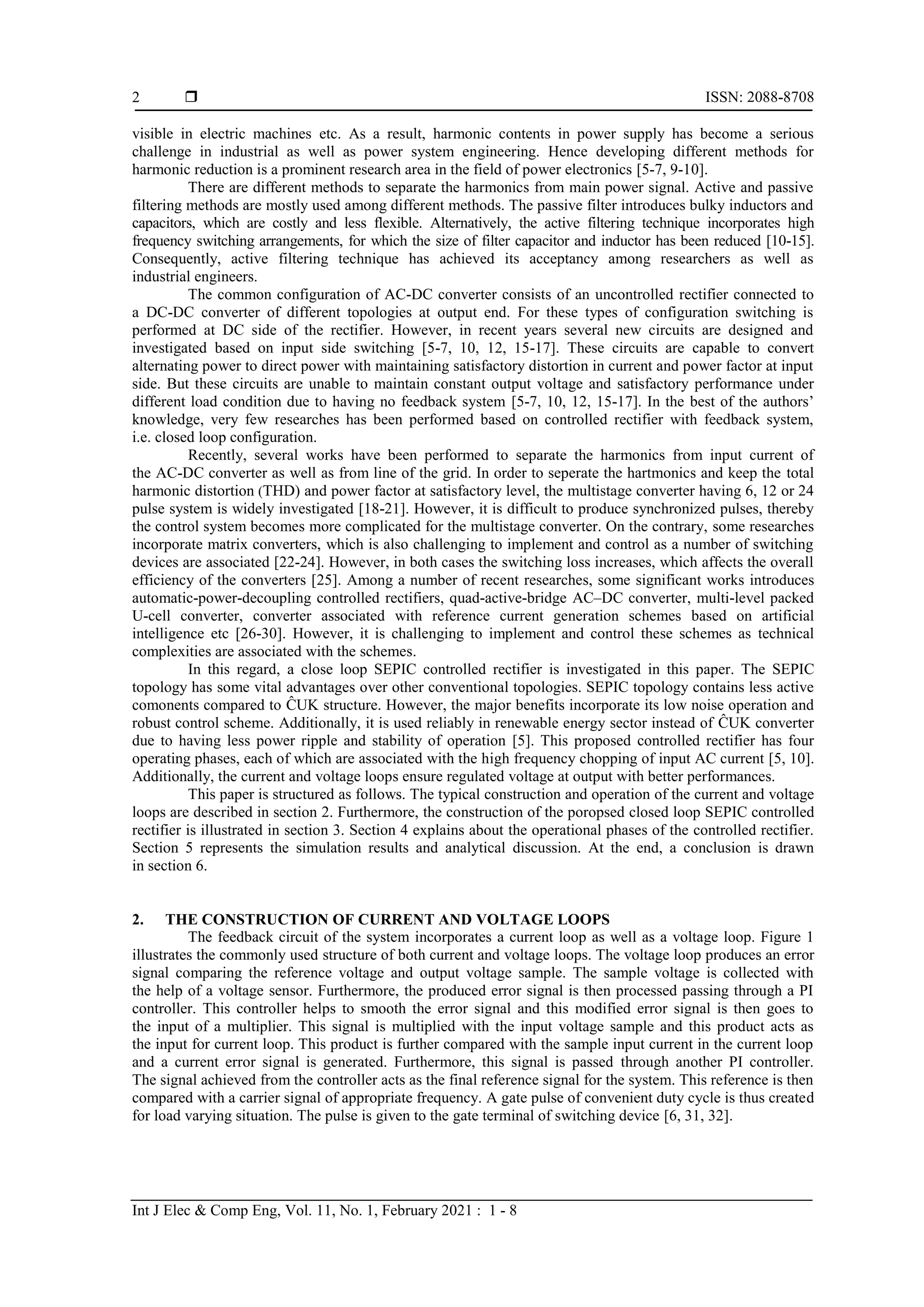  ISSN: 2088-8708
Int J Elec & Comp Eng, Vol. 11, No. 1, February 2021 : 1 - 8
2
visible in electric machines etc. As a result, harmonic contents in power supply has become a serious
challenge in industrial as well as power system engineering. Hence developing different methods for
harmonic reduction is a prominent research area in the field of power electronics [5-7, 9-10].
There are different methods to separate the harmonics from main power signal. Active and passive
filtering methods are mostly used among different methods. The passive filter introduces bulky inductors and
capacitors, which are costly and less flexible. Alternatively, the active filtering technique incorporates high
frequency switching arrangements, for which the size of filter capacitor and inductor has been reduced [10-15].
Consequently, active filtering technique has achieved its acceptancy among researchers as well as
industrial engineers.
The common configuration of AC-DC converter consists of an uncontrolled rectifier connected to
a DC-DC converter of different topologies at output end. For these types of configuration switching is
performed at DC side of the rectifier. However, in recent years several new circuits are designed and
investigated based on input side switching [5-7, 10, 12, 15-17]. These circuits are capable to convert
alternating power to direct power with maintaining satisfactory distortion in current and power factor at input
side. But these circuits are unable to maintain constant output voltage and satisfactory performance under
different load condition due to having no feedback system [5-7, 10, 12, 15-17]. In the best of the authors’
knowledge, very few researches has been performed based on controlled rectifier with feedback system,
i.e. closed loop configuration.
Recently, several works have been performed to separate the harmonics from input current of
the AC-DC converter as well as from line of the grid. In order to seperate the hartmonics and keep the total
harmonic distortion (THD) and power factor at satisfactory level, the multistage converter having 6, 12 or 24
pulse system is widely investigated [18-21]. However, it is difficult to produce synchronized pulses, thereby
the control system becomes more complicated for the multistage converter. On the contrary, some researches
incorporate matrix converters, which is also challenging to implement and control as a number of switching
devices are associated [22-24]. However, in both cases the switching loss increases, which affects the overall
efficiency of the converters [25]. Among a number of recent researches, some significant works introduces
automatic-power-decoupling controlled rectifiers, quad-active-bridge AC–DC converter, multi-level packed
U-cell converter, converter associated with reference current generation schemes based on artificial
intelligence etc [26-30]. However, it is challenging to implement and control these schemes as technical
complexities are associated with the schemes.
In this regard, a close loop SEPIC controlled rectifier is investigated in this paper. The SEPIC
topology has some vital advantages over other conventional topologies. SEPIC topology contains less active
comonents compared to ĈUK structure. However, the major benefits incorporate its low noise operation and
robust control scheme. Additionally, it is used reliably in renewable energy sector instead of ĈUK converter
due to having less power ripple and stability of operation [5]. This proposed controlled rectifier has four
operating phases, each of which are associated with the high frequency chopping of input AC current [5, 10].
Additionally, the current and voltage loops ensure regulated voltage at output with better performances.
This paper is structured as follows. The typical construction and operation of the current and voltage
loops are described in section 2. Furthermore, the construction of the poropsed closed loop SEPIC controlled
rectifier is illustrated in section 3. Section 4 explains about the operational phases of the controlled rectifier.
Section 5 represents the simulation results and analytical discussion. At the end, a conclusion is drawn
in section 6.
2. THE CONSTRUCTION OF CURRENT AND VOLTAGE LOOPS
The feedback circuit of the system incorporates a current loop as well as a voltage loop. Figure 1
illustrates the commonly used structure of both current and voltage loops. The voltage loop produces an error
signal comparing the reference voltage and output voltage sample. The sample voltage is collected with
the help of a voltage sensor. Furthermore, the produced error signal is then processed passing through a PI
controller. This controller helps to smooth the error signal and this modified error signal is then goes to
the input of a multiplier. This signal is multiplied with the input voltage sample and this product acts as
the input for current loop. This product is further compared with the sample input current in the current loop
and a current error signal is generated. Furthermore, this signal is passed through another PI controller.
The signal achieved from the controller acts as the final reference signal for the system. This reference is then
compared with a carrier signal of appropriate frequency. A gate pulse of convenient duty cycle is thus created
for load varying situation. The pulse is given to the gate terminal of switching device [6, 31, 32].
 