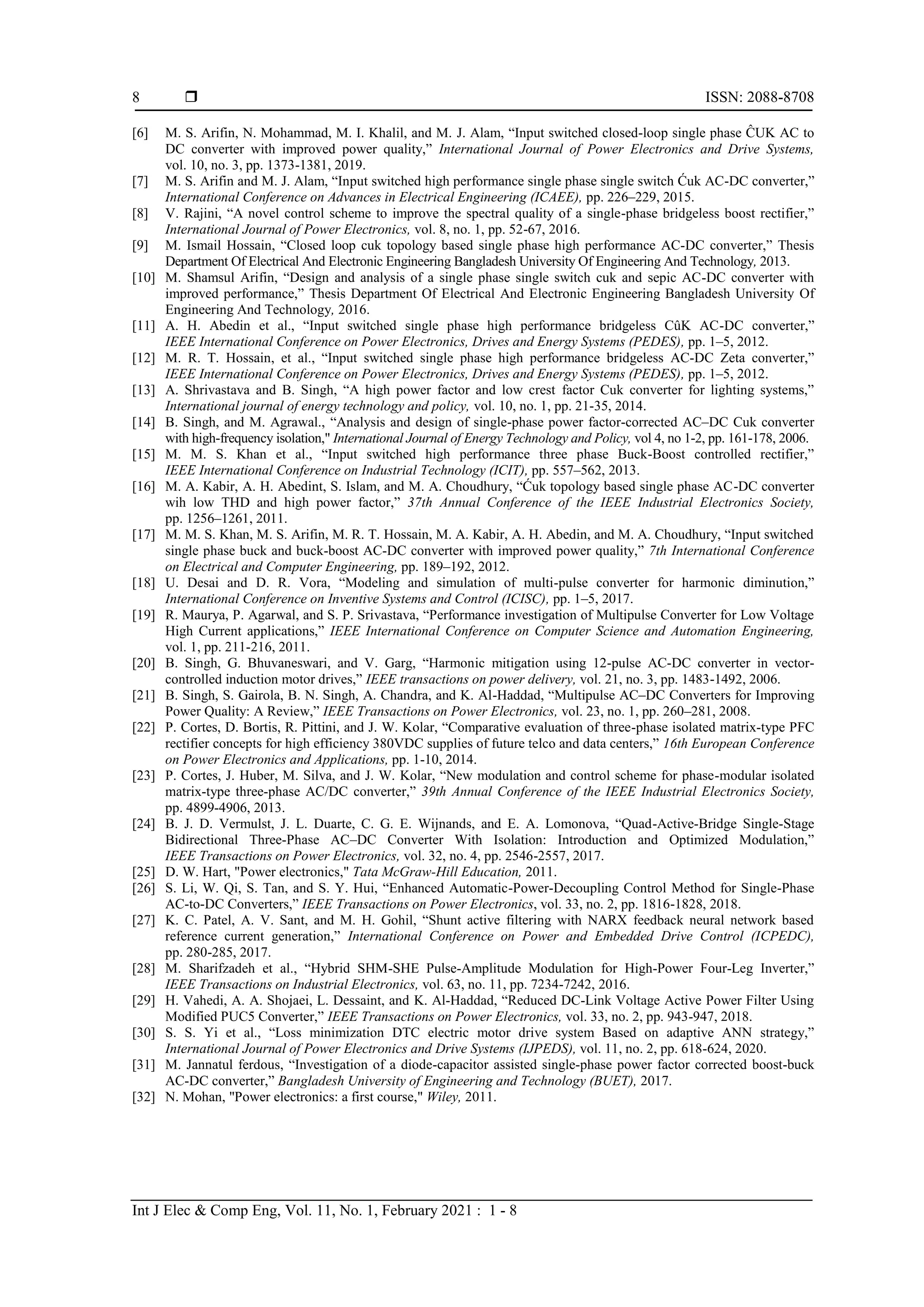  ISSN: 2088-8708
Int J Elec & Comp Eng, Vol. 11, No. 1, February 2021 : 1 - 8
8
[6] M. S. Arifin, N. Mohammad, M. I. Khalil, and M. J. Alam, “Input switched closed-loop single phase ĈUK AC to
DC converter with improved power quality,” International Journal of Power Electronics and Drive Systems,
vol. 10, no. 3, pp. 1373-1381, 2019.
[7] M. S. Arifin and M. J. Alam, “Input switched high performance single phase single switch Ćuk AC-DC converter,”
International Conference on Advances in Electrical Engineering (ICAEE), pp. 226–229, 2015.
[8] V. Rajini, “A novel control scheme to improve the spectral quality of a single-phase bridgeless boost rectifier,”
International Journal of Power Electronics, vol. 8, no. 1, pp. 52-67, 2016.
[9] M. Ismail Hossain, “Closed loop cuk topology based single phase high performance AC-DC converter,” Thesis
Department Of Electrical And Electronic Engineering Bangladesh University Of Engineering And Technology, 2013.
[10] M. Shamsul Arifin, “Design and analysis of a single phase single switch cuk and sepic AC-DC converter with
improved performance,” Thesis Department Of Electrical And Electronic Engineering Bangladesh University Of
Engineering And Technology, 2016.
[11] A. H. Abedin et al., “Input switched single phase high performance bridgeless CûK AC-DC converter,”
IEEE International Conference on Power Electronics, Drives and Energy Systems (PEDES), pp. 1–5, 2012.
[12] M. R. T. Hossain, et al., “Input switched single phase high performance bridgeless AC-DC Zeta converter,”
IEEE International Conference on Power Electronics, Drives and Energy Systems (PEDES), pp. 1–5, 2012.
[13] A. Shrivastava and B. Singh, “A high power factor and low crest factor Cuk converter for lighting systems,”
International journal of energy technology and policy, vol. 10, no. 1, pp. 21-35, 2014.
[14] B. Singh, and M. Agrawal., “Analysis and design of single-phase power factor-corrected AC–DC Cuk converter
with high-frequency isolation," International Journal of Energy Technology and Policy, vol 4, no 1-2, pp. 161-178, 2006.
[15] M. M. S. Khan et al., “Input switched high performance three phase Buck-Boost controlled rectifier,”
IEEE International Conference on Industrial Technology (ICIT), pp. 557–562, 2013.
[16] M. A. Kabir, A. H. Abedint, S. Islam, and M. A. Choudhury, “Ćuk topology based single phase AC-DC converter
wih low THD and high power factor,” 37th Annual Conference of the IEEE Industrial Electronics Society,
pp. 1256–1261, 2011.
[17] M. M. S. Khan, M. S. Arifin, M. R. T. Hossain, M. A. Kabir, A. H. Abedin, and M. A. Choudhury, “Input switched
single phase buck and buck-boost AC-DC converter with improved power quality,” 7th International Conference
on Electrical and Computer Engineering, pp. 189–192, 2012.
[18] U. Desai and D. R. Vora, “Modeling and simulation of multi-pulse converter for harmonic diminution,”
International Conference on Inventive Systems and Control (ICISC), pp. 1–5, 2017.
[19] R. Maurya, P. Agarwal, and S. P. Srivastava, “Performance investigation of Multipulse Converter for Low Voltage
High Current applications,” IEEE International Conference on Computer Science and Automation Engineering,
vol. 1, pp. 211-216, 2011.
[20] B. Singh, G. Bhuvaneswari, and V. Garg, “Harmonic mitigation using 12-pulse AC-DC converter in vector-
controlled induction motor drives,” IEEE transactions on power delivery, vol. 21, no. 3, pp. 1483-1492, 2006.
[21] B. Singh, S. Gairola, B. N. Singh, A. Chandra, and K. Al-Haddad, “Multipulse AC–DC Converters for Improving
Power Quality: A Review,” IEEE Transactions on Power Electronics, vol. 23, no. 1, pp. 260–281, 2008.
[22] P. Cortes, D. Bortis, R. Pittini, and J. W. Kolar, “Comparative evaluation of three-phase isolated matrix-type PFC
rectifier concepts for high efficiency 380VDC supplies of future telco and data centers,” 16th European Conference
on Power Electronics and Applications, pp. 1-10, 2014.
[23] P. Cortes, J. Huber, M. Silva, and J. W. Kolar, “New modulation and control scheme for phase-modular isolated
matrix-type three-phase AC/DC converter,” 39th Annual Conference of the IEEE Industrial Electronics Society,
pp. 4899-4906, 2013.
[24] B. J. D. Vermulst, J. L. Duarte, C. G. E. Wijnands, and E. A. Lomonova, “Quad-Active-Bridge Single-Stage
Bidirectional Three-Phase AC–DC Converter With Isolation: Introduction and Optimized Modulation,”
IEEE Transactions on Power Electronics, vol. 32, no. 4, pp. 2546-2557, 2017.
[25] D. W. Hart, "Power electronics," Tata McGraw-Hill Education, 2011.
[26] S. Li, W. Qi, S. Tan, and S. Y. Hui, “Enhanced Automatic-Power-Decoupling Control Method for Single-Phase
AC-to-DC Converters,” IEEE Transactions on Power Electronics, vol. 33, no. 2, pp. 1816-1828, 2018.
[27] K. C. Patel, A. V. Sant, and M. H. Gohil, “Shunt active filtering with NARX feedback neural network based
reference current generation,” International Conference on Power and Embedded Drive Control (ICPEDC),
pp. 280-285, 2017.
[28] M. Sharifzadeh et al., “Hybrid SHM-SHE Pulse-Amplitude Modulation for High-Power Four-Leg Inverter,”
IEEE Transactions on Industrial Electronics, vol. 63, no. 11, pp. 7234-7242, 2016.
[29] H. Vahedi, A. A. Shojaei, L. Dessaint, and K. Al-Haddad, “Reduced DC-Link Voltage Active Power Filter Using
Modified PUC5 Converter,” IEEE Transactions on Power Electronics, vol. 33, no. 2, pp. 943-947, 2018.
[30] S. S. Yi et al., “Loss minimization DTC electric motor drive system Based on adaptive ANN strategy,”
International Journal of Power Electronics and Drive Systems (IJPEDS), vol. 11, no. 2, pp. 618-624, 2020.
[31] M. Jannatul ferdous, “Investigation of a diode-capacitor assisted single-phase power factor corrected boost-buck
AC-DC converter,” Bangladesh University of Engineering and Technology (BUET), 2017.
[32] N. Mohan, "Power electronics: a first course," Wiley, 2011.
 