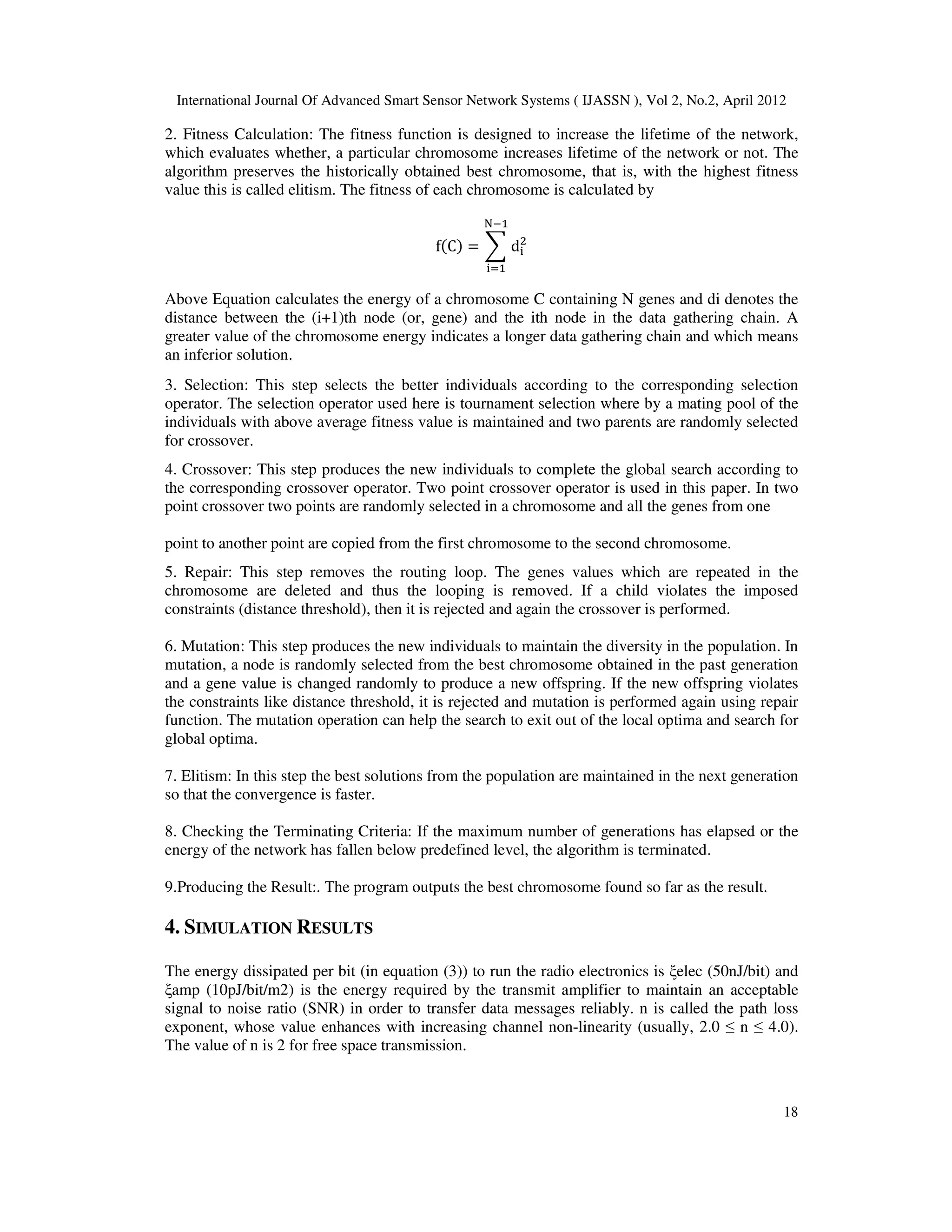 International Journal Of Advanced Smart Sensor Network Systems ( IJASSN ), Vol 2, No.2, April 2012
18
2. Fitness Calculation: The fitness function is designed to increase the lifetime of the network,
which evaluates whether, a particular chromosome increases lifetime of the network or not. The
algorithm preserves the historically obtained best chromosome, that is, with the highest fitness
value this is called elitism. The fitness of each chromosome is calculated by
fሺCሻ = ෍ d୧
ଶ
୒ିଵ
୧ୀଵ
Above Equation calculates the energy of a chromosome C containing N genes and di denotes the
distance between the (i+1)th node (or, gene) and the ith node in the data gathering chain. A
greater value of the chromosome energy indicates a longer data gathering chain and which means
an inferior solution.
3. Selection: This step selects the better individuals according to the corresponding selection
operator. The selection operator used here is tournament selection where by a mating pool of the
individuals with above average fitness value is maintained and two parents are randomly selected
for crossover.
4. Crossover: This step produces the new individuals to complete the global search according to
the corresponding crossover operator. Two point crossover operator is used in this paper. In two
point crossover two points are randomly selected in a chromosome and all the genes from one
point to another point are copied from the first chromosome to the second chromosome.
5. Repair: This step removes the routing loop. The genes values which are repeated in the
chromosome are deleted and thus the looping is removed. If a child violates the imposed
constraints (distance threshold), then it is rejected and again the crossover is performed.
6. Mutation: This step produces the new individuals to maintain the diversity in the population. In
mutation, a node is randomly selected from the best chromosome obtained in the past generation
and a gene value is changed randomly to produce a new offspring. If the new offspring violates
the constraints like distance threshold, it is rejected and mutation is performed again using repair
function. The mutation operation can help the search to exit out of the local optima and search for
global optima.
7. Elitism: In this step the best solutions from the population are maintained in the next generation
so that the convergence is faster.
8. Checking the Terminating Criteria: If the maximum number of generations has elapsed or the
energy of the network has fallen below predefined level, the algorithm is terminated.
9.Producing the Result:. The program outputs the best chromosome found so far as the result.
4. SIMULATION RESULTS
The energy dissipated per bit (in equation (3)) to run the radio electronics is ξelec (50nJ/bit) and
ξamp (10pJ/bit/m2) is the energy required by the transmit amplifier to maintain an acceptable
signal to noise ratio (SNR) in order to transfer data messages reliably. n is called the path loss
exponent, whose value enhances with increasing channel non-linearity (usually, 2.0 ≤ n ≤ 4.0).
The value of n is 2 for free space transmission.
 