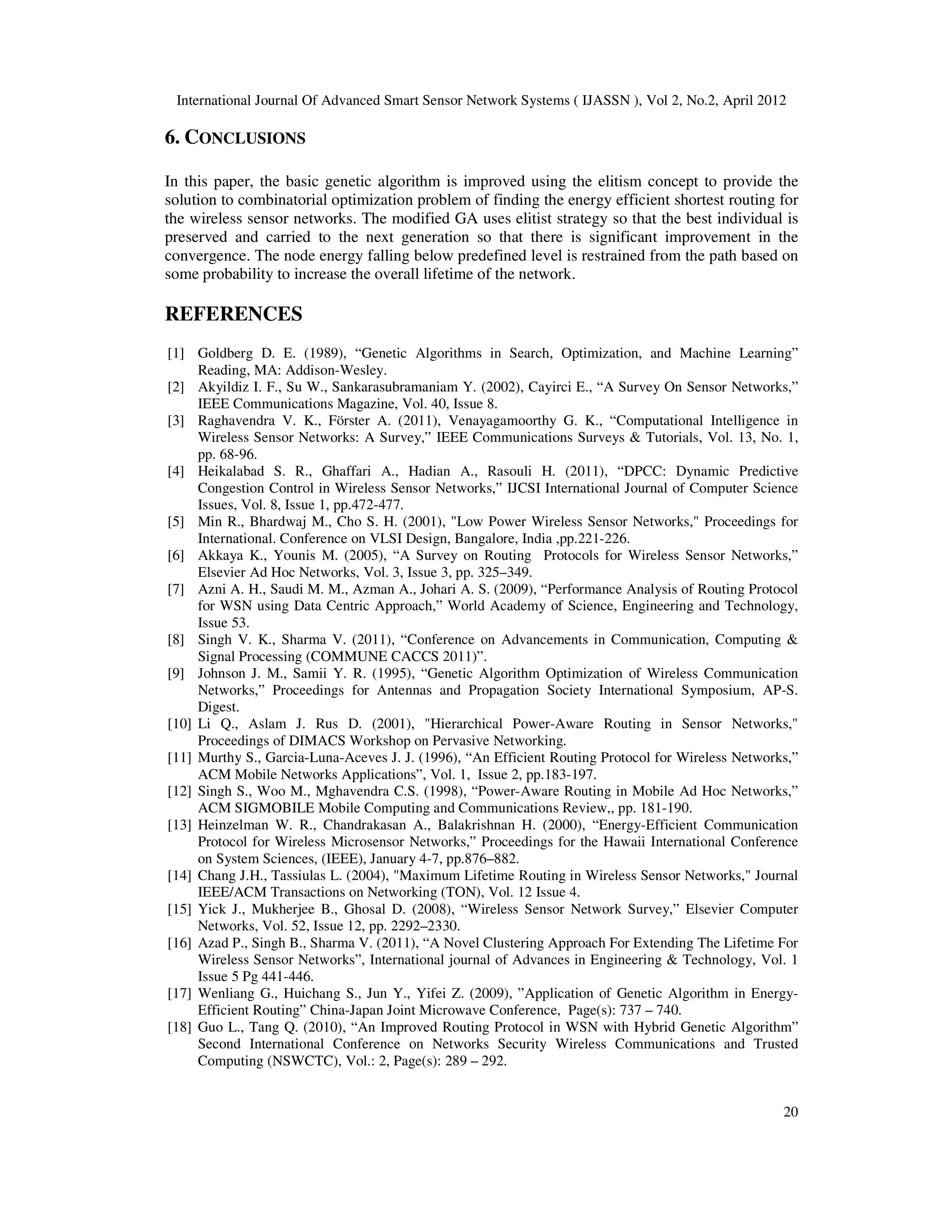 International Journal Of Advanced Smart Sensor Network Systems ( IJASSN ), Vol 2, No.2, April 2012
20
6. CONCLUSIONS
In this paper, the basic genetic algorithm is improved using the elitism concept to provide the
solution to combinatorial optimization problem of finding the energy efficient shortest routing for
the wireless sensor networks. The modified GA uses elitist strategy so that the best individual is
preserved and carried to the next generation so that there is significant improvement in the
convergence. The node energy falling below predefined level is restrained from the path based on
some probability to increase the overall lifetime of the network.
REFERENCES
[1] Goldberg D. E. (1989), “Genetic Algorithms in Search, Optimization, and Machine Learning”
Reading, MA: Addison-Wesley.
[2] Akyildiz I. F., Su W., Sankarasubramaniam Y. (2002), Cayirci E., “A Survey On Sensor Networks,”
IEEE Communications Magazine, Vol. 40, Issue 8.
[3] Raghavendra V. K., Förster A. (2011), Venayagamoorthy G. K., “Computational Intelligence in
Wireless Sensor Networks: A Survey,” IEEE Communications Surveys & Tutorials, Vol. 13, No. 1,
pp. 68-96.
[4] Heikalabad S. R., Ghaffari A., Hadian A., Rasouli H. (2011), “DPCC: Dynamic Predictive
Congestion Control in Wireless Sensor Networks,” IJCSI International Journal of Computer Science
Issues, Vol. 8, Issue 1, pp.472-477.
[5] Min R., Bhardwaj M., Cho S. H. (2001), "Low Power Wireless Sensor Networks," Proceedings for
International. Conference on VLSI Design, Bangalore, India ,pp.221-226.
[6] Akkaya K., Younis M. (2005), “A Survey on Routing Protocols for Wireless Sensor Networks,”
Elsevier Ad Hoc Networks, Vol. 3, Issue 3, pp. 325–349.
[7] Azni A. H., Saudi M. M., Azman A., Johari A. S. (2009), “Performance Analysis of Routing Protocol
for WSN using Data Centric Approach,” World Academy of Science, Engineering and Technology,
Issue 53.
[8] Singh V. K., Sharma V. (2011), “Conference on Advancements in Communication, Computing &
Signal Processing (COMMUNE CACCS 2011)”.
[9] Johnson J. M., Samii Y. R. (1995), “Genetic Algorithm Optimization of Wireless Communication
Networks,” Proceedings for Antennas and Propagation Society International Symposium, AP-S.
Digest.
[10] Li Q., Aslam J. Rus D. (2001), "Hierarchical Power-Aware Routing in Sensor Networks,"
Proceedings of DIMACS Workshop on Pervasive Networking.
[11] Murthy S., Garcia-Luna-Aceves J. J. (1996), “An Efficient Routing Protocol for Wireless Networks,”
ACM Mobile Networks Applications”, Vol. 1, Issue 2, pp.183-197.
[12] Singh S., Woo M., Mghavendra C.S. (1998), “Power-Aware Routing in Mobile Ad Hoc Networks,”
ACM SIGMOBILE Mobile Computing and Communications Review,, pp. 181-190.
[13] Heinzelman W. R., Chandrakasan A., Balakrishnan H. (2000), “Energy-Efficient Communication
Protocol for Wireless Microsensor Networks,” Proceedings for the Hawaii International Conference
on System Sciences, (IEEE), January 4-7, pp.876–882.
[14] Chang J.H., Tassiulas L. (2004), "Maximum Lifetime Routing in Wireless Sensor Networks," Journal
IEEE/ACM Transactions on Networking (TON), Vol. 12 Issue 4.
[15] Yick J., Mukherjee B., Ghosal D. (2008), “Wireless Sensor Network Survey,” Elsevier Computer
Networks, Vol. 52, Issue 12, pp. 2292–2330.
[16] Azad P., Singh B., Sharma V. (2011), “A Novel Clustering Approach For Extending The Lifetime For
Wireless Sensor Networks”, International journal of Advances in Engineering & Technology, Vol. 1
Issue 5 Pg 441-446.
[17] Wenliang G., Huichang S., Jun Y., Yifei Z. (2009), ”Application of Genetic Algorithm in Energy-
Efficient Routing” China-Japan Joint Microwave Conference, Page(s): 737 – 740.
[18] Guo L., Tang Q. (2010), “An Improved Routing Protocol in WSN with Hybrid Genetic Algorithm”
Second International Conference on Networks Security Wireless Communications and Trusted
Computing (NSWCTC), Vol.: 2, Page(s): 289 – 292.
 