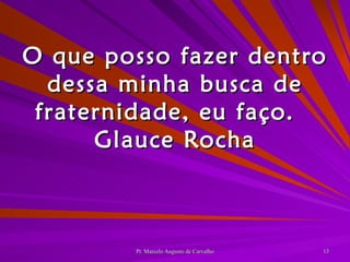 O que posso fazer dentro dessa minha busca de fraternidade, eu faço. Glauce Rocha 