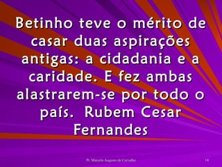 Betinho teve o mérito de casar duas aspirações antigas: a cidadania e a caridade. E fez ambas alastrarem-se por todo o país. Rubem Cesar Fernandes 