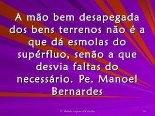 A mão bem desapegada dos bens terrenos não é a que dá esmolas do supérfluo, senão a que desvia faltas do necessário. Pe. Manoel Bernardes 