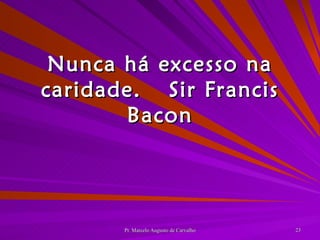 Nunca há excesso na caridade. Sir Francis Bacon 