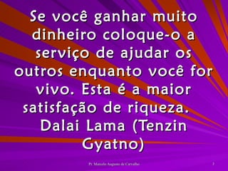 Se você ganhar muito dinheiro coloque-o a serviço de ajudar os outros enquanto você for vivo. Esta é a maior satisfação de riqueza. Dalai Lama (Tenzin Gyatno) 