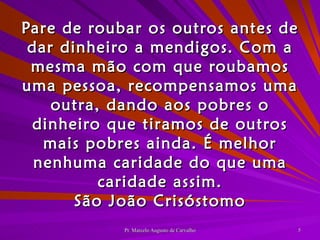 Pare de roubar os outros antes de dar dinheiro a mendigos. Com a mesma mão com que roubamos uma pessoa, recompensamos uma outra, dando aos pobres o dinheiro que tiramos de outros mais pobres ainda. É melhor nenhuma caridade do que uma caridade assim. São João Crisóstomo 