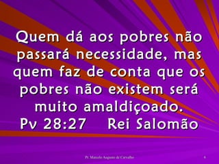 Quem dá aos pobres não passará necessidade, mas quem faz de conta que os pobres não existem será muito amaldiçoado. Pv 28:27 Rei Salomão 