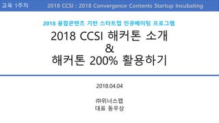 2018 CCSI 해커톤 소개
&
해커톤 200% 활용하기
2018.04.04
㈜위너스랩
대표 동우상
교육 1주차
2018 융합콘텐츠 기반 스타트업 인큐베이팅 프로그램
2018 Convergence Contents Startup Incubating2018 CCSI :
 