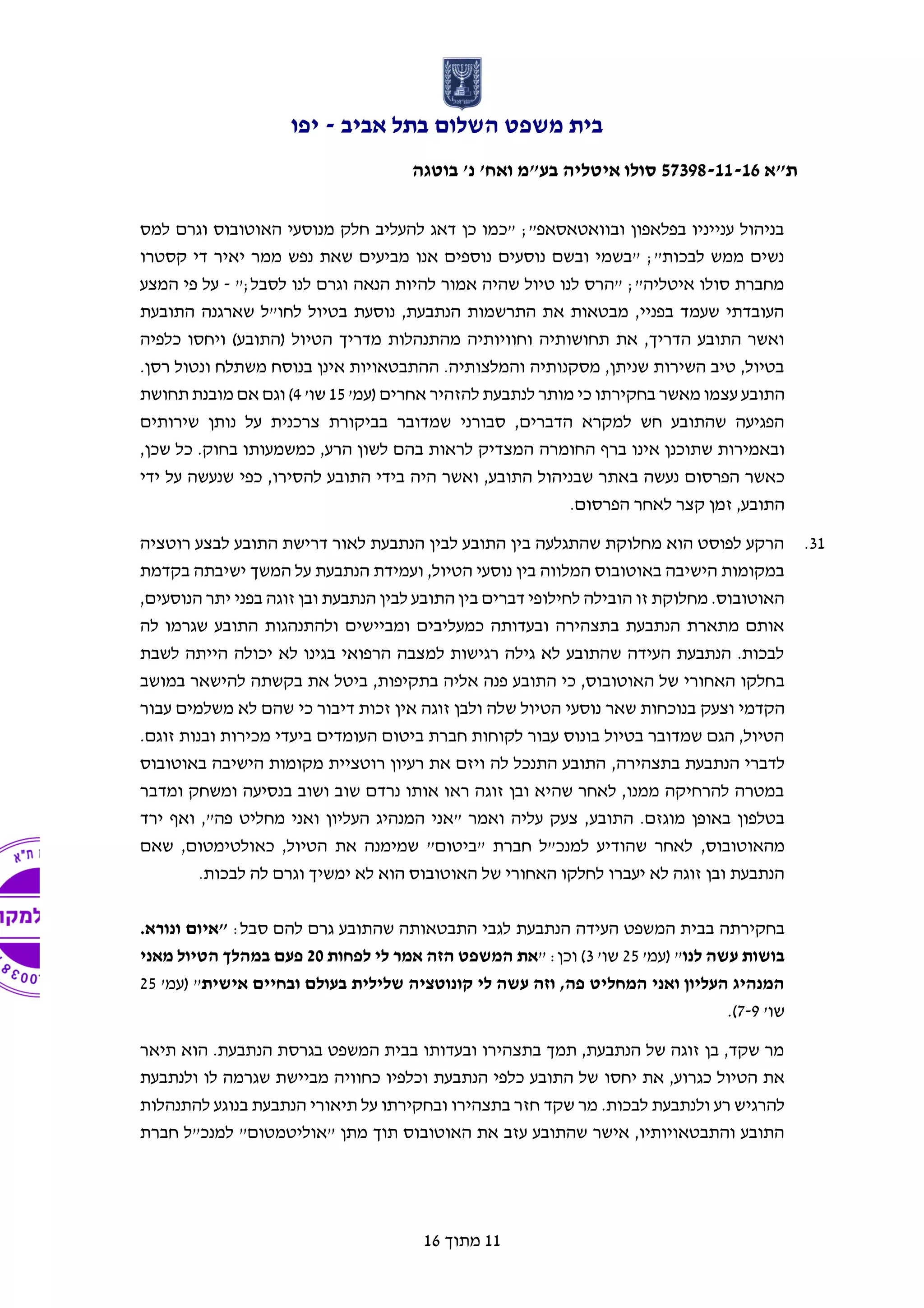 ‫אביב‬ ‫בתל‬ ‫השלום‬ ‫משפט‬ ‫בית‬-‫יפו‬
‫ת"א‬57398-11-16‫בוטגה‬ '‫נ‬ '‫ואח‬ ‫בע"מ‬ ‫איטליה‬ ‫סולו‬
11‫מתוך‬16
‫למס‬ ‫וגרם‬ ‫האוטובוס‬ ‫מנוסעי‬ ‫חלק‬ ‫להעליב‬ ‫דאג‬ ‫כן‬ ‫"כמו‬ ;"‫ובוואטאסאפ‬ ‫בפלאפון‬ ‫ענייניו‬ ‫בניהול‬
‫קסטרו‬ ‫די‬ ‫יאיר‬ ‫ממר‬ ‫נפש‬ ‫שאת‬ ‫מביעים‬ ‫אנו‬ ‫נוספים‬ ‫נוסעים‬ ‫ובשם‬ ‫"בשמי‬ ;"‫לבכות‬ ‫ממש‬ ‫נשים‬
";‫לסבל‬ ‫לנו‬ ‫וגרם‬ ‫הנאה‬ ‫להיות‬ ‫אמור‬ ‫שהיה‬ ‫טיול‬ ‫לנו‬ ‫"הרס‬ ;"‫איטליה‬ ‫סולו‬ ‫מחברת‬-‫ע‬‫פ‬ ‫ל‬‫המצע‬ ‫י‬
‫התובעת‬ ‫שארגנה‬ ‫לחו"ל‬ ‫בטיול‬ ‫נוסעת‬ ,‫הנתבעת‬ ‫התרשמות‬ ‫את‬ ‫מבטאות‬ ,‫בפניי‬ ‫שעמד‬ ‫העובדתי‬
‫כלפיה‬ ‫ויחסו‬ )‫(התובע‬ ‫הטיול‬ ‫מדריך‬ ‫מהתנהלות‬ ‫וחוויותיה‬ ‫תחושותיה‬ ‫את‬ ,‫הדריך‬ ‫התובע‬ ‫ואשר‬
.‫רסן‬ ‫ונטול‬ ‫משתלח‬ ‫בנוסח‬ ‫אינן‬ ‫ההתבטאויות‬ .‫והמלצותיה‬ ‫מסקנותיה‬ ,‫שניתן‬ ‫השירות‬ ‫טיב‬ ,‫בטיול‬
‫התובע‬'‫(עמ‬ ‫אחרים‬ ‫להזהיר‬ ‫לנתבעת‬ ‫מותר‬ ‫כי‬ ‫בחקירתו‬ ‫מאשר‬ ‫עצמו‬15'‫שו‬4‫תחושת‬ ‫מובנת‬ ‫אם‬ ‫וגם‬ )
‫שירותים‬ ‫נותן‬ ‫על‬ ‫צרכנית‬ ‫בביקורת‬ ‫שמדובר‬ ‫סבורני‬ ,‫הדברים‬ ‫למקרא‬ ‫חש‬ ‫שהתובע‬ ‫הפגיעה‬
‫ברף‬ ‫אינו‬ ‫שתוכנן‬ ‫ובאמירות‬‫החומרה‬,‫שכן‬ ‫כל‬ .‫בחוק‬ ‫כמשמעותו‬ ,‫הרע‬ ‫לשון‬ ‫בהם‬ ‫לראות‬ ‫המצדיק‬
‫ב‬ ‫נעשה‬ ‫הפרסום‬ ‫כאשר‬‫ידי‬ ‫על‬ ‫שנעשה‬ ‫כפי‬ ,‫להסירו‬ ‫התובע‬ ‫בידי‬ ‫היה‬ ‫ואשר‬ ,‫התובע‬ ‫שבניהול‬ ‫אתר‬
.‫הפרסום‬ ‫לאחר‬ ‫קצר‬ ‫זמן‬ ,‫התובע‬
31.‫רוטציה‬ ‫לבצע‬ ‫התובע‬ ‫דרישת‬ ‫לאור‬ ‫הנתבעת‬ ‫לבין‬ ‫התובע‬ ‫בין‬ ‫שהתגלעה‬ ‫מחלוקת‬ ‫הוא‬ ‫לפוסט‬ ‫הרקע‬
‫ישיבתה‬ ‫המשך‬ ‫על‬ ‫הנתבעת‬ ‫ועמידת‬ ,‫הטיול‬ ‫נוסעי‬ ‫בין‬ ‫המלווה‬ ‫באוטובוס‬ ‫הישיבה‬ ‫במקומות‬‫בקדמת‬
,‫הנוסעים‬ ‫יתר‬ ‫בפני‬ ‫זוגה‬ ‫ובן‬ ‫הנתבעת‬ ‫לבין‬ ‫התובע‬ ‫בין‬ ‫דברים‬ ‫לחילופי‬ ‫הובילה‬ ‫זו‬ ‫מחלוקת‬ .‫האוטובוס‬
‫לה‬ ‫שגרמו‬ ‫התובע‬ ‫ולהתנהגות‬ ‫ומביישים‬ ‫כמעליבים‬ ‫ובעדותה‬ ‫בתצהירה‬ ‫הנתבעת‬ ‫מתארת‬ ‫אותם‬
‫לשבת‬ ‫הייתה‬ ‫יכולה‬ ‫לא‬ ‫בגינו‬ ‫הרפואי‬ ‫למצבה‬ ‫רגישות‬ ‫גילה‬ ‫לא‬ ‫שהתובע‬ ‫העידה‬ ‫הנתבעת‬ .‫לבכות‬
‫ב‬‫במושב‬ ‫להישאר‬ ‫בקשתה‬ ‫את‬ ‫ביטל‬ ,‫בתקיפות‬ ‫אליה‬ ‫פנה‬ ‫התובע‬ ‫כי‬ ,‫האוטובוס‬ ‫של‬ ‫האחורי‬ ‫חלקו‬
‫וצעק‬ ‫הקדמי‬‫ש‬ ‫הטיול‬ ‫נוסעי‬ ‫שאר‬ ‫בנוכחות‬‫ו‬ ‫לה‬‫זוגה‬ ‫לבן‬‫אין‬‫דיבור‬ ‫זכות‬‫כי‬‫עבור‬ ‫משלמים‬ ‫לא‬ ‫שהם‬
.‫זוגם‬ ‫ובנות‬ ‫מכירות‬ ‫ביעדי‬ ‫העומדים‬ ‫ביטום‬ ‫חברת‬ ‫לקוחות‬ ‫עבור‬ ‫בונוס‬ ‫בטיול‬ ‫שמדובר‬ ‫הגם‬ ,‫הטיול‬
‫לדברי‬,‫בתצהירה‬ ‫הנתבעת‬‫באוטובוס‬ ‫הישיבה‬ ‫מקומות‬ ‫רוטציית‬ ‫רעיון‬ ‫את‬ ‫ויזם‬ ‫לה‬ ‫התנכל‬ ‫התובע‬
‫ומדב‬ ‫ומשחק‬ ‫בנסיעה‬ ‫ושוב‬ ‫שוב‬ ‫נרדם‬ ‫אותו‬ ‫ראו‬ ‫זוגה‬ ‫ובן‬ ‫שהיא‬ ‫לאחר‬ ,‫ממנו‬ ‫להרחיקה‬ ‫במטרה‬‫ר‬
‫התובע‬ .‫מוגזם‬ ‫באופן‬ ‫בטלפון‬,"‫פה‬ ‫מחליט‬ ‫ואני‬ ‫העליון‬ ‫המנהיג‬ ‫"אני‬ ‫ואמר‬ ‫עליה‬ ‫צעק‬ ,‫ואף‬‫י‬‫רד‬
,‫מהאוטובוס‬‫שאם‬ ,‫כאולטימטום‬ ,‫הטיול‬ ‫את‬ ‫שמימנה‬ "‫"ביטום‬ ‫חברת‬ ‫למנכ"ל‬ ‫שהודיע‬ ‫לאחר‬
‫ימשיך‬ ‫לא‬ ‫הוא‬ ‫האוטובוס‬ ‫של‬ ‫האחורי‬ ‫לחלקו‬ ‫יעברו‬ ‫לא‬ ‫זוגה‬ ‫ובן‬ ‫הנתבעת‬.‫לבכות‬ ‫לה‬ ‫וגרם‬
‫בחקירתה‬‫הנתבעת‬ ‫העידה‬ ‫המשפט‬ ‫בבית‬:‫סבל‬ ‫להם‬ ‫גרם‬ ‫שהתובע‬ ‫התבטאותה‬ ‫לגבי‬.‫ונורא‬ ‫"איום‬
‫לנו‬ ‫עשה‬ ‫בושות‬'‫(עמ‬ "25'‫שו‬3)" :‫וכן‬‫לפחות‬ ‫לי‬ ‫אמר‬ ‫הזה‬ ‫המשפט‬ ‫את‬20‫מאני‬ ‫הטיול‬ ‫במהלך‬ ‫פעם‬
‫אישית‬ ‫ובחיים‬ ‫בעולם‬ ‫שלילית‬ ‫קונוטציה‬ ‫לי‬ ‫עשה‬ ‫וזה‬ ,‫פה‬ ‫המחליט‬ ‫ואני‬ ‫העליון‬ ‫המנהיג‬'‫(עמ‬ "25
'‫שו‬7-9.)
‫ת‬ ‫הוא‬ .‫הנתבעת‬ ‫בגרסת‬ ‫המשפט‬ ‫בבית‬ ‫ובעדותו‬ ‫בתצהירו‬ ‫תמך‬ ,‫הנתבעת‬ ‫של‬ ‫זוגה‬ ‫בן‬ ,‫שקד‬ ‫מר‬‫יאר‬
‫יחסו‬ ‫את‬ ,‫כגרוע‬ ‫הטיול‬ ‫את‬‫ולנתבעת‬ ‫לו‬ ‫שגרמה‬ ‫מביישת‬ ‫כחוויה‬ ‫וכלפיו‬ ‫הנתבעת‬ ‫כלפי‬ ‫התובע‬ ‫של‬
.‫לבכות‬ ‫ולנתבעת‬ ‫רע‬ ‫להרגיש‬‫שקד‬ ‫מר‬‫להתנהלות‬ ‫בנוגע‬ ‫הנתבעת‬ ‫תיאורי‬ ‫על‬ ‫ובחקירתו‬ ‫בתצהירו‬ ‫חזר‬
‫חברת‬ ‫למנכ"ל‬ "‫"אוליטמטום‬ ‫מתן‬ ‫תוך‬ ‫האוטובוס‬ ‫את‬ ‫עזב‬ ‫שהתובע‬ ‫אישר‬ ,‫והתבטאויותיו‬ ‫התובע‬
 