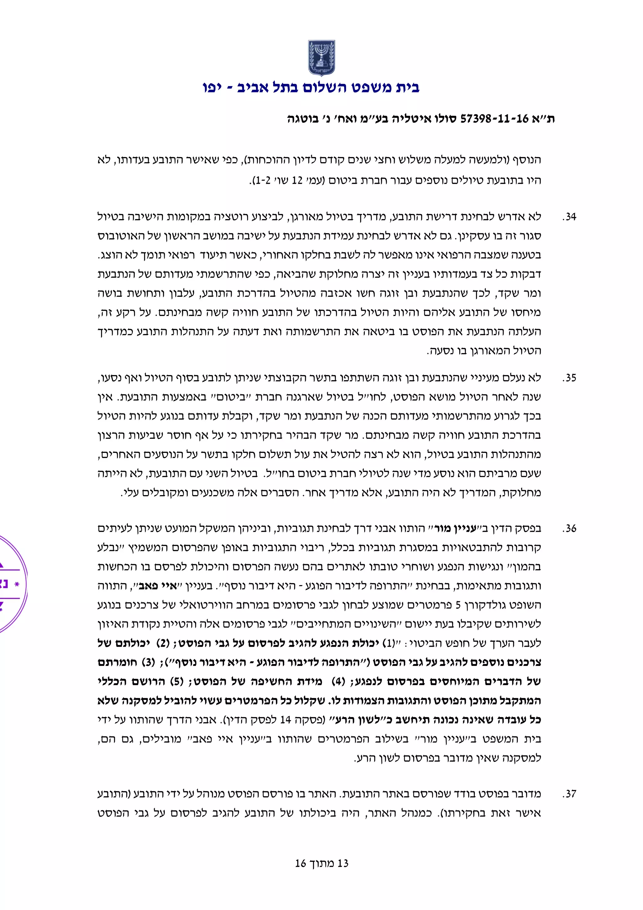 ‫אביב‬ ‫בתל‬ ‫השלום‬ ‫משפט‬ ‫בית‬-‫יפו‬
‫ת"א‬57398-11-16‫בוטגה‬ '‫נ‬ '‫ואח‬ ‫בע"מ‬ ‫איטליה‬ ‫סולו‬
13‫מתוך‬16
‫לא‬ ,‫בעדותו‬ ‫התובע‬ ‫שאישר‬ ‫כפי‬ ,)‫ההוכחות‬ ‫לדיון‬ ‫קודם‬ ‫שנים‬ ‫וחצי‬ ‫משלוש‬ ‫למעלה‬ ‫(ולמעשה‬ ‫הנוסף‬
'‫(עמ‬ ‫ביטום‬ ‫חברת‬ ‫עבור‬ ‫נוספים‬ ‫טיולים‬ ‫בתובעת‬ ‫היו‬12'‫שו‬1-2).
34.‫מד‬ ,‫התובע‬ ‫דרישת‬ ‫לבחינת‬ ‫אדרש‬ ‫לא‬‫מאורגן‬ ‫בטיול‬ ‫ריך‬,‫בטיול‬ ‫הישיבה‬ ‫במקומות‬ ‫רוטציה‬ ‫לביצוע‬
‫האוטובוס‬ ‫של‬ ‫הראשון‬ ‫במושב‬ ‫ישיבה‬ ‫על‬ ‫הנתבעת‬ ‫עמידת‬ ‫לבחינת‬ ‫אדרש‬ ‫לא‬ ‫גם‬ .‫עסקינן‬ ‫בו‬ ‫זה‬ ‫סגור‬
.‫הוצג‬ ‫לא‬ ‫תומך‬ ‫רפואי‬ ‫תיעוד‬ ‫כאשר‬ ,‫האחורי‬ ‫בחלקו‬ ‫לשבת‬ ‫לה‬ ‫מאפשר‬ ‫אינו‬ ‫הרפואי‬ ‫שמצבה‬ ‫בטענה‬
‫יצרה‬ ‫זה‬ ‫בעניין‬ ‫בעמדותיו‬ ‫צד‬ ‫כל‬ ‫דבקות‬‫הנתבעת‬ ‫של‬ ‫מעדותם‬ ‫שהתרשמתי‬ ‫כפי‬ ,‫שהביאה‬ ‫מחלוקת‬
‫בושה‬ ‫ותחושת‬ ‫עלבון‬ ,‫התובע‬ ‫בהדרכת‬ ‫מהטיול‬ ‫אכזבה‬ ‫חשו‬ ‫זוגה‬ ‫ובן‬ ‫שהנתבעת‬ ‫לכך‬ ,‫שקד‬ ‫ומר‬
,‫זה‬ ‫רקע‬ ‫על‬ .‫מבחינתם‬ ‫קשה‬ ‫חוויה‬ ‫התובע‬ ‫של‬ ‫בהדרכתו‬ ‫הטיול‬ ‫והיות‬ ‫אליהם‬ ‫התובע‬ ‫של‬ ‫מיחסו‬
‫דעתה‬ ‫ואת‬ ‫התרשמותה‬ ‫את‬ ‫ביטאה‬ ‫בו‬ ‫הפוסט‬ ‫את‬ ‫הנתבעת‬ ‫העלתה‬‫כמדריך‬ ‫התובע‬ ‫התנהלות‬ ‫על‬
‫נסעה‬ ‫בו‬ ‫המאורגן‬ ‫הטיול‬.
35.,‫נסעו‬ ‫ואף‬ ‫הטיול‬ ‫בסוף‬ ‫לתובע‬ ‫שניתן‬ ‫הקבוצתי‬ ‫בתשר‬ ‫השתתפו‬ ‫זוגה‬ ‫ובן‬ ‫שהנתבעת‬ ‫מעיניי‬ ‫נעלם‬ ‫לא‬
‫אין‬ .‫התובעת‬ ‫באמצעות‬ "‫"ביטום‬ ‫חברת‬ ‫שארגנה‬ ‫בטיול‬ ‫לחו"ל‬ ,‫הפוסט‬ ‫מושא‬ ‫הטיול‬ ‫לאחר‬ ‫שנה‬
‫ה‬ ‫של‬ ‫הכנה‬ ‫מעדותם‬ ‫מהתרשמותי‬ ‫לגרוע‬ ‫בכך‬‫הטיול‬ ‫להיות‬ ‫בנוגע‬ ‫עדותם‬ ‫וקבלת‬ ,‫שקד‬ ‫ומר‬ ‫נתבעת‬
‫הרצון‬ ‫שביעות‬ ‫חוסר‬ ‫אף‬ ‫על‬ ‫כי‬ ‫בחקירתו‬ ‫הבהיר‬ ‫שקד‬ ‫מר‬ .‫מבחינתם‬ ‫קשה‬ ‫חוויה‬ ‫התובע‬ ‫בהדרכת‬
,‫האחרים‬ ‫הנוסעים‬ ‫על‬ ‫בתשר‬ ‫חלקו‬ ‫תשלום‬ ‫עול‬ ‫את‬ ‫להטיל‬ ‫רצה‬ ‫לא‬ ‫הוא‬ ,‫בטיול‬ ‫התובע‬ ‫מהתנהלות‬
"‫בחו‬ ‫ביטום‬ ‫חברת‬ ‫לטיולי‬ ‫שנה‬ ‫מדי‬ ‫נוסע‬ ‫הוא‬ ‫מרביתם‬ ‫שעם‬‫הייתה‬ ‫לא‬ ,‫התובעת‬ ‫עם‬ ‫השני‬ ‫בטיול‬ .‫ל‬
.‫עלי‬ ‫ומקובלים‬ ‫משכנעים‬ ‫אלה‬ ‫הסברים‬ .‫אחר‬ ‫מדריך‬ ‫אלא‬ ,‫התובע‬ ‫היה‬ ‫לא‬ ‫המדריך‬ ,‫מחלוקת‬
36."‫ב‬ ‫הדין‬ ‫בפסק‬‫מור‬ ‫עניין‬‫לעיתים‬ ‫שניתן‬ ‫המועט‬ ‫המשקל‬ ‫וביניהן‬ ,‫תגוביות‬ ‫לבחינת‬ ‫דרך‬ ‫אבני‬ ‫הותוו‬ "
‫ריבוי‬ ,‫בכלל‬ ‫תגוביות‬ ‫במסגרת‬ ‫להתבטאויות‬ ‫קרובות‬‫"נבלע‬ ‫המשמיץ‬ ‫שהפרסום‬ ‫באופן‬ ‫התגוביות‬
‫הכחשות‬ ‫בו‬ ‫לפרסם‬ ‫והיכולת‬ ‫הפרסום‬ ‫נעשה‬ ‫בהם‬ ‫לאתרים‬ ‫טובתו‬ ‫ושוחרי‬ ‫הנפגע‬ ‫ונגישות‬ "‫בהמון‬
‫הפוגע‬ ‫לדיבור‬ ‫"התרופה‬ ‫בבחינת‬ ,‫מתאימות‬ ‫ותגובות‬-" ‫בעניין‬ ."‫נוסף‬ ‫דיבור‬ ‫היא‬‫פאב‬ ‫איי‬‫התווה‬ ,"
‫גולדקורן‬ ‫השופט‬5‫ב‬ ‫פרסומים‬ ‫לגבי‬ ‫לבחון‬ ‫שמוצע‬ ‫פרמטרים‬‫בנוגע‬ ‫צרכנים‬ ‫של‬ ‫הווירטואלי‬ ‫מרחב‬
‫האיזון‬ ‫נקודת‬ ‫והטיית‬ ‫אלה‬ ‫פרסומים‬ ‫לגבי‬ "‫המתחייבים‬ ‫"השינויים‬ ‫יישום‬ ‫בעת‬ ‫שקיבלו‬ ‫לשירותים‬
(" :‫הביטוי‬ ‫חופש‬ ‫של‬ ‫הערך‬ ‫לעבר‬1( ;‫הפוסט‬ ‫גבי‬ ‫על‬ ‫לפרסום‬ ‫להגיב‬ ‫הנפגע‬ ‫יכולת‬ )2‫של‬ ‫יכולתם‬ )
‫הפוגע‬ ‫לדיבור‬ ‫("התרופה‬ ‫הפוסט‬ ‫גבי‬ ‫על‬ ‫להגיב‬ ‫נוספים‬ ‫צרכנים‬-( ;)"‫נוסף‬ ‫דיבור‬ ‫היא‬3‫חומרתם‬ )
( ;‫לנפגע‬ ‫בפרסום‬ ‫המיוחסים‬ ‫הדברים‬ ‫של‬4( ;‫הפוסט‬ ‫של‬ ‫החשיפה‬ ‫מידת‬ )5‫הכללי‬ ‫הרושם‬ )
‫שלא‬ ‫למסקנה‬ ‫להוביל‬ ‫עשוי‬ ‫הפרמטרים‬ ‫כל‬ ‫שקלול‬ .‫לו‬ ‫הצמודות‬ ‫והתגובות‬ ‫הפוסט‬ ‫מתוכן‬ ‫המתקבל‬
"‫הרע‬ ‫כ"לשון‬ ‫תיחשב‬ ‫נכונה‬ ‫שאינה‬ ‫עובדה‬ ‫כל‬‫(פסקה‬14‫הדין‬ ‫לפסק‬.)‫ה‬ ‫אבני‬‫שהותוו‬ ‫דרך‬‫ידי‬ ‫על‬
‫המשפט‬ ‫בית‬,‫הם‬ ‫גם‬ ,‫מובילים‬ "‫פאב‬ ‫איי‬ ‫ב"עניין‬ ‫שהותוו‬ ‫הפרמטרים‬ ‫בשילוב‬ "‫מור‬ ‫ב"עניין‬
.‫הרע‬ ‫לשון‬ ‫בפרסום‬ ‫מדובר‬ ‫שאין‬ ‫למסקנה‬
37.‫(התובע‬ ‫התובע‬ ‫ידי‬ ‫על‬ ‫מנוהל‬ ‫הפוסט‬ ‫פורסם‬ ‫בו‬ ‫האתר‬ .‫התובעת‬ ‫באתר‬ ‫שפורסם‬ ‫בודד‬ ‫בפוסט‬ ‫מדובר‬
‫הפוסט‬ ‫גבי‬ ‫על‬ ‫לפרסום‬ ‫להגיב‬ ‫התובע‬ ‫של‬ ‫ביכולתו‬ ‫היה‬ ,‫האתר‬ ‫כמנהל‬ .)‫בחקירתו‬ ‫זאת‬ ‫אישר‬
 