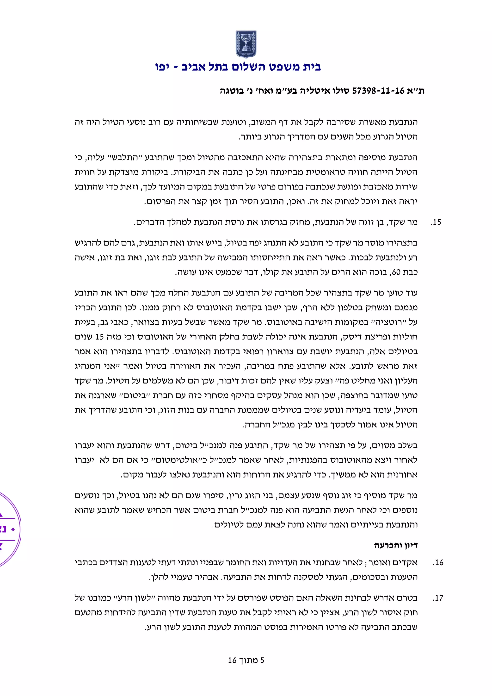 ‫אביב‬ ‫בתל‬ ‫השלום‬ ‫משפט‬ ‫בית‬-‫יפו‬
‫ת"א‬57398-11-16‫בוטגה‬ '‫נ‬ '‫ואח‬ ‫בע"מ‬ ‫איטליה‬ ‫סולו‬
5‫מתוך‬16
‫מאשרת‬ ‫הנתבעת‬‫ש‬‫ס‬‫י‬‫רב‬‫ה‬‫רו‬ ‫עם‬ ‫שבשיחותיה‬ ‫וטוענת‬ ,‫המשוב‬ ‫דף‬ ‫את‬ ‫לקבל‬‫זה‬ ‫היה‬ ‫הטיול‬ ‫נוסעי‬ ‫ב‬
.‫ביותר‬ ‫הגרוע‬ ‫המדריך‬ ‫עם‬ ‫השנים‬ ‫מכל‬ ‫הגרוע‬ ‫הטיול‬
‫כי‬ ,‫עליה‬ "‫"התלבש‬ ‫שהתובע‬ ‫ומכך‬ ‫מהטיול‬ ‫התאכזבה‬ ‫שהיא‬ ‫בתצהירה‬ ‫ומתארת‬ ‫מוסיפה‬ ‫הנתבעת‬
‫חווית‬ ‫על‬ ‫מוצדקת‬ ‫ביקורת‬ .‫הביקורת‬ ‫את‬ ‫כתבה‬ ‫כן‬ ‫ועל‬ ‫מבחינתה‬ ‫טראומטית‬ ‫חוויה‬ ‫הייתה‬ ‫הטיול‬
‫בפ‬ ‫שנכתבה‬ ‫ופוגעת‬ ‫מאכזבת‬ ‫שירות‬‫התובעת‬ ‫של‬ ‫פרטי‬ ‫ורום‬‫ב‬,‫לכך‬ ‫המיועד‬ ‫מקום‬‫וזאת‬‫שהתובע‬ ‫כדי‬
.‫הפרסום‬ ‫את‬ ‫קצר‬ ‫זמן‬ ‫תוך‬ ‫הסיר‬ ‫התובע‬ ,‫ואכן‬ .‫זה‬ ‫את‬ ‫למחוק‬ ‫ויוכל‬ ‫זאת‬ ‫יראה‬
15..‫הדברים‬ ‫למהלך‬ ‫הנתבעת‬ ‫גרסת‬ ‫את‬ ‫בגרסתו‬ ‫מחזק‬ ,‫הנתבעת‬ ‫של‬ ‫זוגה‬ ‫בן‬ ,‫שקד‬ ‫מר‬
‫אותו‬ ‫בייש‬ ,‫בטיול‬ ‫יפה‬ ‫התנהג‬ ‫לא‬ ‫התובע‬ ‫כי‬ ‫שקד‬ ‫מר‬ ‫מוסר‬ ‫בתצהירו‬‫להרגיש‬ ‫להם‬ ‫גרם‬ ,‫הנתבעת‬ ‫ואת‬
‫אישה‬ ,‫זוגו‬ ‫בת‬ ‫ואת‬ ,‫זוגו‬ ‫לבת‬ ‫התובע‬ ‫של‬ ‫המבישה‬ ‫התייחסותו‬ ‫את‬ ‫ראה‬ ‫כאשר‬ .‫לבכות‬ ‫ולנתבעת‬ ‫רע‬
‫כבת‬60.‫עושה‬ ‫אינו‬ ‫שכמעט‬ ‫דבר‬ ,‫קולו‬ ‫את‬ ‫התובע‬ ‫על‬ ‫הרים‬ ‫הוא‬ ‫בוכה‬ ,
‫טוען‬ ‫עוד‬‫התובע‬ ‫את‬ ‫ראו‬ ‫שהם‬ ‫מכך‬ ‫החלה‬ ‫הנתבעת‬ ‫עם‬ ‫התובע‬ ‫של‬ ‫המריבה‬ ‫שכל‬ ‫בתצהיר‬ ‫שקד‬ ‫מר‬
‫מנ‬‫הכריז‬ ‫התובע‬ ‫לכן‬ .‫ממנו‬ ‫רחוק‬ ‫לא‬ ‫האוטובוס‬ ‫בקדמת‬ ‫ישבו‬ ‫שכן‬ ,‫הרף‬ ‫ללא‬ ‫בטלפון‬ ‫ומשחק‬ ‫מנם‬
‫בעיית‬ ,‫גב‬ ‫כאבי‬ ,‫בצוואר‬ ‫בעיות‬ ‫שבשל‬ ‫מאשר‬ ‫שקד‬ ‫מר‬ .‫באוטובוס‬ ‫הישיבה‬ ‫במקומות‬ "‫"רוטציה‬ ‫על‬
‫מזה‬ ‫וכי‬ ‫האוטובוס‬ ‫של‬ ‫האחורי‬ ‫בחלק‬ ‫לשבת‬ ‫יכולה‬ ‫אינה‬ ‫הנתבעת‬ ,‫דיסק‬ ‫ופריצת‬ ‫חוליות‬15‫שנים‬
‫אל‬ ‫בטיולים‬‫אמר‬ ‫הוא‬ ‫בתצהירו‬ ‫לדבריו‬ .‫האוטובוס‬ ‫בקדמת‬ ‫רפואי‬ ‫צווארון‬ ‫עם‬ ‫יושבת‬ ‫הנתבעת‬ ,‫ה‬
‫המנהיג‬ ‫"אני‬ ‫ואמר‬ ‫בטיול‬ ‫האווירה‬ ‫את‬ ‫העכיר‬ ,‫במריבה‬ ‫פתח‬ ‫שהתובע‬ ‫אלא‬ .‫לתובע‬ ‫מראש‬ ‫זאת‬
‫שקד‬ ‫מר‬ .‫הטיול‬ ‫על‬ ‫משלמים‬ ‫לא‬ ‫הם‬ ‫שכן‬ ,‫דיבור‬ ‫זכות‬ ‫להם‬ ‫שאין‬ ‫עליו‬ ‫וצעק‬ "‫פה‬ ‫מחליט‬ ‫ואני‬ ‫העליון‬
‫בחוצפה‬ ‫שמדובר‬ ‫טוען‬‫את‬ ‫שארגנה‬ "‫"ביטום‬ ‫חברת‬ ‫עם‬ ‫כזה‬ ‫מסחרי‬ ‫בהיקף‬ ‫עסקים‬ ‫מנהל‬ ‫הוא‬ ‫שכן‬ ,
‫את‬ ‫שהדריך‬ ‫התובע‬ ‫וכי‬ ,‫הזוג‬ ‫בנות‬ ‫עם‬ ‫החברה‬ ‫שמממנת‬ ‫בטיולים‬ ‫שנים‬ ‫ונוסע‬ ‫ביעדיה‬ ‫עומד‬ ,‫הטיול‬
.‫החברה‬ ‫מנכ"ל‬ ‫לבין‬ ‫בינו‬ ‫לסכסך‬ ‫אמור‬ ‫אינו‬ ‫הטיול‬
‫דר‬ ,‫ביטום‬ ‫למנכ"ל‬ ‫פנה‬ ‫התובע‬ ,‫שקד‬ ‫מר‬ ‫של‬ ‫תצהירו‬ ‫פי‬ ‫על‬ ,‫מסוים‬ ‫בשלב‬‫יעברו‬ ‫והוא‬ ‫שהנתבעת‬ ‫ש‬
‫יעברו‬ ‫לא‬ ‫הם‬ ‫אם‬ ‫כי‬ "‫כ"אולטימטום‬ ‫למנכ"ל‬ ‫שאמר‬ ‫לאחר‬ ,‫בהפגנתיות‬ ‫מהאוטובוס‬ ‫ויצא‬ ‫לאחור‬
.‫מקום‬ ‫לעבור‬ ‫נאלצו‬ ‫והנתבעת‬ ‫הוא‬ ‫הרוחות‬ ‫את‬ ‫להרגיע‬ ‫כדי‬ .‫ממשיך‬ ‫לא‬ ‫הוא‬ ‫אחורנית‬
‫ו‬ ,‫בטיול‬ ‫נהנו‬ ‫לא‬ ‫הם‬ ‫שגם‬ ‫סיפרו‬ ,‫גרין‬ ‫הזוג‬ ‫בני‬ ,‫עצמם‬ ‫שנסע‬ ‫נוסף‬ ‫זוג‬ ‫כי‬ ‫מוסיף‬ ‫שקד‬ ‫מר‬‫נוסעים‬ ‫כך‬
‫ביטום‬ ‫חברת‬ ‫למנכ"ל‬ ‫פנה‬ ‫הוא‬ ‫התביעה‬ ‫הגשת‬ ‫לאחר‬ ‫וכי‬ ‫נוספים‬‫אשר‬‫שה‬ ‫לתובע‬ ‫שאמר‬ ‫הכחיש‬‫וא‬
‫והנתבעת‬.‫לטיולים‬ ‫עמם‬ ‫לצאת‬ ‫נהנה‬ ‫שהוא‬ ‫ואמר‬ ‫בעייתיים‬
‫והכרעה‬ ‫דיון‬
16.‫בכתבי‬ ‫הצדדים‬ ‫לטענות‬ ‫דעתי‬ ‫ונתתי‬ ‫שבפניי‬ ‫החומר‬ ‫ואת‬ ‫העדויות‬ ‫את‬ ‫שבחנתי‬ ‫לאחר‬ ;‫ואומר‬ ‫אקדים‬
,‫ובסכומים‬ ‫הטענות‬‫את‬ ‫לדחות‬ ‫למסקנה‬ ‫הגעתי‬.‫התביעה‬‫אבהיר‬.‫להלן‬ ‫טעמיי‬
17."‫הרע‬ ‫"לשון‬ ‫מהווה‬ ‫הנתבעת‬ ‫ידי‬ ‫על‬ ‫שפורסם‬ ‫הפוסט‬ ‫האם‬ ‫השאלה‬ ‫לבחינת‬ ‫אדרש‬ ‫בטרם‬‫כ‬‫של‬ ‫מובנו‬
‫חוק‬,‫הרע‬ ‫לשון‬ ‫איסור‬‫מהטעם‬ ‫להידחות‬ ‫התביעה‬ ‫שדין‬ ‫הנתבעת‬ ‫טענת‬ ‫את‬ ‫לקבל‬ ‫ראיתי‬ ‫לא‬ ‫כי‬ ‫אציין‬
.‫הרע‬ ‫לשון‬ ‫התובע‬ ‫לטענת‬ ‫המהוות‬ ‫בפוסט‬ ‫האמירות‬ ‫פורטו‬ ‫לא‬ ‫התביעה‬ ‫שבכתב‬
 