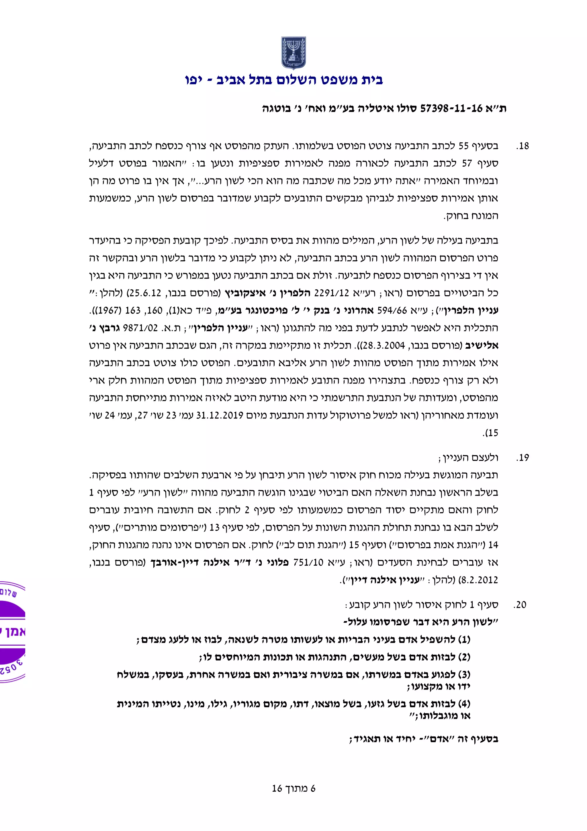 ‫אביב‬ ‫בתל‬ ‫השלום‬ ‫משפט‬ ‫בית‬-‫יפו‬
‫ת"א‬57398-11-16‫בוטגה‬ '‫נ‬ '‫ואח‬ ‫בע"מ‬ ‫איטליה‬ ‫סולו‬
6‫מתוך‬16
18.‫בסעיף‬55,‫התביעה‬ ‫לכתב‬ ‫כנספח‬ ‫צורף‬ ‫אף‬ ‫מהפוסט‬ ‫העתק‬ .‫בשלמותו‬ ‫הפוסט‬ ‫צוטט‬ ‫התביעה‬ ‫לכתב‬
‫סעיף‬57‫ס‬ ‫לאמירות‬ ‫מפנה‬ ‫לכאורה‬ ‫התביעה‬ ‫לכתב‬‫דלעיל‬ ‫בפוסט‬ ‫"האמור‬ :‫בו‬ ‫ונטען‬ ‫פציפיות‬
‫הן‬ ‫מה‬ ‫פרוט‬ ‫בו‬ ‫אין‬ ‫אך‬ ,"...‫הרע‬ ‫לשון‬ ‫הכי‬ ‫הוא‬ ‫מה‬ ‫שכתבה‬ ‫מה‬ ‫מכל‬ ‫יודע‬ ‫"אתה‬ ‫האמירה‬ ‫ובמיוחד‬
‫כמשמעות‬ ,‫הרע‬ ‫לשון‬ ‫בפרסום‬ ‫שמדובר‬ ‫לקבוע‬ ‫התובעים‬ ‫מבקשים‬ ‫לגביהן‬ ‫ספציפיות‬ ‫אמירות‬ ‫אותן‬
.‫בחוק‬ ‫המונח‬
‫מהוות‬ ‫המילים‬ ,‫הרע‬ ‫לשון‬ ‫של‬ ‫בעילה‬ ‫בתביעה‬‫בהיעדר‬ ‫כי‬ ‫הפסיקה‬ ‫קובעת‬ ‫לפיכך‬ .‫התביעה‬ ‫בסיס‬ ‫את‬
‫זה‬ ‫ובהקשר‬ ‫הרע‬ ‫בלשון‬ ‫מדובר‬ ‫כי‬ ‫לקבוע‬ ‫ניתן‬ ‫לא‬ ,‫התביעה‬ ‫בכתב‬ ‫הרע‬ ‫לשון‬ ‫המהווה‬ ‫הפרסום‬ ‫פרוט‬
‫בגין‬ ‫היא‬ ‫התביעה‬ ‫כי‬ ‫במפורש‬ ‫נטען‬ ‫התביעה‬ ‫בכתב‬ ‫אם‬ ‫זולת‬ .‫לתביעה‬ ‫כנספח‬ ‫הפרסום‬ ‫בצירוף‬ ‫די‬ ‫אין‬
‫רע"א‬ ;‫(ראו‬ ‫בפרסום‬ ‫הביטויים‬ ‫כל‬2291/12‫הל‬‫איצקוביץ‬ '‫נ‬ ‫פרין‬,‫בנבו‬ ‫(פורסם‬25.6.12:‫(להלן‬ )"
‫הלפרין‬ ‫עניין‬;)"‫ע"א‬594/66‫בע"מ‬ ‫פויכטונגר‬ '‫ל‬ '‫י‬ ‫בנק‬ '‫נ‬ ‫אהרוני‬‫כא‬ ‫פ"ד‬ ,(1,)160,163(1967.))
" ;‫(ראו‬ ‫להתגונן‬ ‫מה‬ ‫בפני‬ ‫לדעת‬ ‫לנתבע‬ ‫לאפשר‬ ‫היא‬ ‫התכלית‬‫הלפרין‬ ‫עניין‬.‫ת.א‬ ;"9871/02'‫נ‬ ‫גרבץ‬
‫אלישיב‬‫בנ‬ ‫(פורסם‬,‫בו‬28.3.2004.))‫זה‬ ‫במקרה‬ ‫מתקיימת‬ ‫זו‬ ‫תכלית‬‫פרוט‬ ‫אין‬ ‫התביעה‬ ‫שבכתב‬ ‫הגם‬ ,
‫התובעים‬ ‫אליבא‬ ‫הרע‬ ‫לשון‬ ‫מהוות‬ ‫הפוסט‬ ‫מתוך‬ ‫אמירות‬ ‫אילו‬‫התביעה‬ ‫בכתב‬ ‫צוטט‬ ‫כולו‬ ‫הפוסט‬ .
‫ארי‬ ‫חלק‬ ‫המהוות‬ ‫הפוסט‬ ‫מתוך‬ ‫ספציפיות‬ ‫לאמירות‬ ‫התובע‬ ‫מפנה‬ ‫בתצהירו‬ .‫כנספח‬ ‫צורף‬ ‫רק‬ ‫ולא‬
‫התביעה‬ ‫מתייחסת‬ ‫אמירות‬ ‫לאיזה‬ ‫היטב‬ ‫מודעת‬ ‫היא‬ ‫כי‬ ‫התרשמתי‬ ‫הנתבעת‬ ‫של‬ ‫ומעדותה‬ ,‫מהפוסט‬
‫מיום‬ ‫הנתבעת‬ ‫עדות‬ ‫פרוטוקול‬ ‫למשל‬ ‫(ראו‬ ‫מאחוריהן‬ ‫ועומדת‬31.12.2019‫עמ‬'23'‫שו‬27'‫עמ‬ ,24'‫שו‬
15.)
19.;‫העניין‬ ‫ולעצם‬
‫שהותוו‬ ‫השלבים‬ ‫ארבעת‬ ‫פי‬ ‫על‬ ‫תיבחן‬ ‫הרע‬ ‫לשון‬ ‫איסור‬ ‫חוק‬ ‫מכוח‬ ‫בעילה‬ ‫המוגשת‬ ‫תביעה‬.‫בפסיקה‬
‫השאלה‬ ‫נבחנת‬ ‫הראשון‬ ‫בשלב‬‫לפי‬ "‫הרע‬ ‫"לשון‬ ‫מהווה‬ ‫התביעה‬ ‫הוגשה‬ ‫שבגינו‬ ‫הביטוי‬ ‫האם‬‫סעיף‬1
‫לפי‬ ‫כמשמעותו‬ ‫הפרסום‬ ‫יסוד‬ ‫מתקיים‬ ‫והאם‬ ‫לחוק‬‫סעיף‬2‫עוברים‬ ‫חיובית‬ ‫התשובה‬ ‫אם‬ .‫לחוק‬
‫סעיף‬ ‫לפי‬ ,‫הפרסום‬ ‫על‬ ‫השונות‬ ‫ההגנות‬ ‫תחולת‬ ‫נבחנת‬ ‫בו‬ ‫הבא‬ ‫לשלב‬13‫סעיף‬ ,)"‫מותרים‬ ‫("פרסומים‬
14‫וסעיף‬ )"‫בפרסום‬ ‫אמת‬ ‫("הגנת‬15‫לחוק‬ )"‫לב‬ ‫תום‬ ‫("הגנת‬.,‫החוק‬ ‫מהגנות‬ ‫נהנה‬ ‫אינו‬ ‫הפרסום‬ ‫אם‬
‫ע"א‬ ;‫(ראו‬ ‫הסעדים‬ ‫לבחינת‬ ‫עוברים‬ ‫אז‬751/10‫דיין‬ ‫אילנה‬ ‫ד"ר‬ '‫נ‬ ‫פלוני‬-‫אורבך‬,‫בנבו‬ ‫(פורסם‬
8.2.2012" :‫(להלן‬ )‫דיין‬ ‫אילנה‬ ‫עניין‬.)"
20.‫סעיף‬1‫ל‬‫חוק‬:‫קובע‬ ‫הרע‬ ‫לשון‬ ‫איסור‬
‫עלול‬ ‫שפרסומו‬ ‫דבר‬ ‫היא‬ ‫הרע‬ ‫"לשון‬-
(1;‫מצדם‬ ‫ללעג‬ ‫או‬ ‫לבוז‬ ,‫לשנאה‬ ‫מטרה‬ ‫לעשותו‬ ‫או‬ ‫הבריות‬ ‫בעיני‬ ‫אדם‬ ‫להשפיל‬ )
(2;‫לו‬ ‫המיוחסים‬ ‫תכונות‬ ‫או‬ ‫התנהגות‬ ,‫מעשים‬ ‫בשל‬ ‫אדם‬ ‫לבזות‬ )
(3‫במ‬ ‫אם‬ ,‫במשרתו‬ ‫באדם‬ ‫לפגוע‬ )‫במשלח‬ ,‫בעסקו‬ ,‫אחרת‬ ‫במשרה‬ ‫ואם‬ ‫ציבורית‬ ‫שרה‬
;‫מקצועו‬ ‫או‬ ‫ידו‬
(4‫המינית‬ ‫נטייתו‬ ,‫מינו‬ ,‫גילו‬ ,‫מגוריו‬ ‫מקום‬ ,‫דתו‬ ,‫מוצאו‬ ‫בשל‬ ,‫גזעו‬ ‫בשל‬ ‫אדם‬ ‫לבזות‬ )
";‫מוגבלותו‬ ‫או‬
"‫"אדם‬ ‫זה‬ ‫בסעיף‬-;‫תאגיד‬ ‫או‬ ‫יחיד‬
 