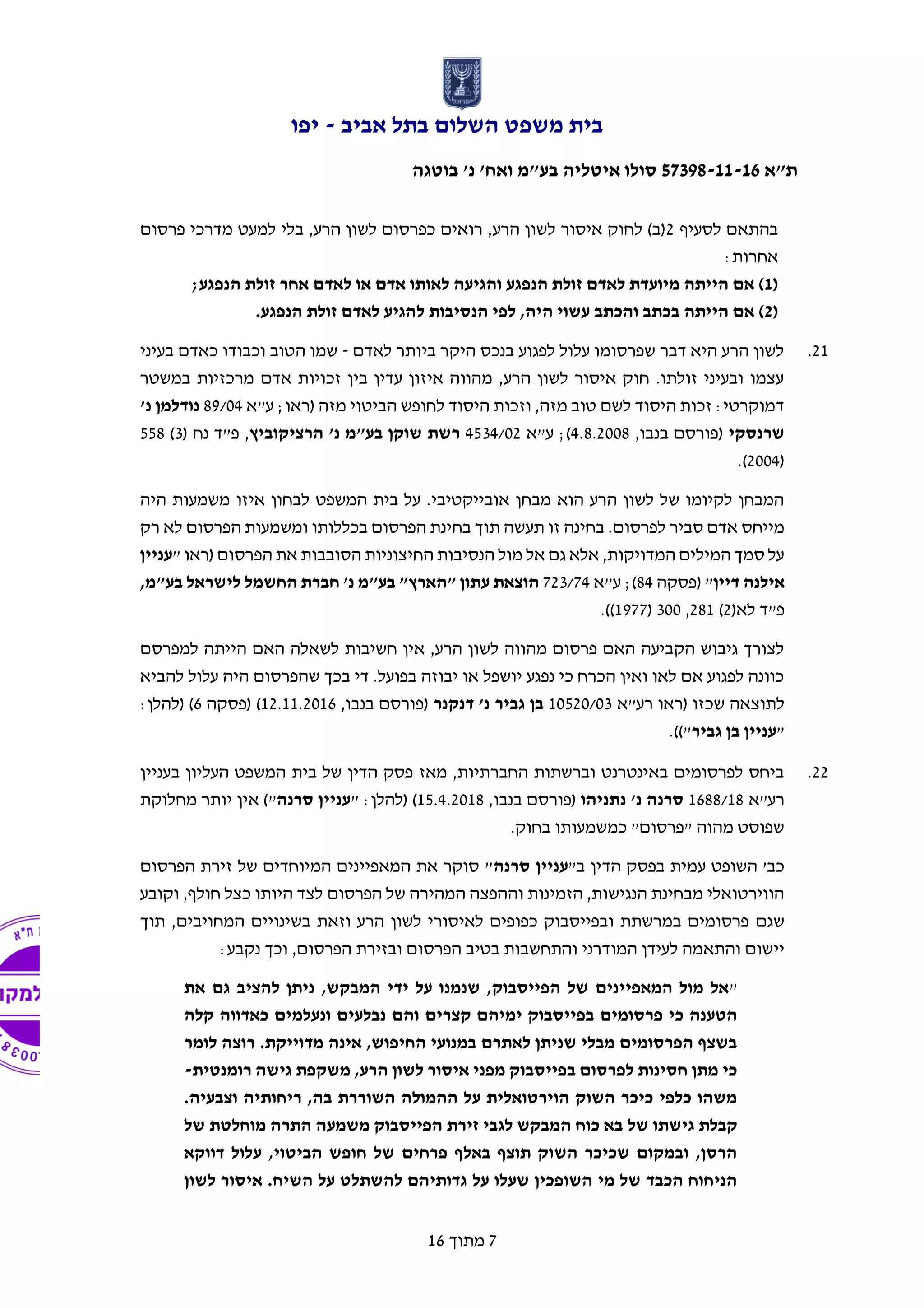 ‫אביב‬ ‫בתל‬ ‫השלום‬ ‫משפט‬ ‫בית‬-‫יפו‬
‫ת"א‬57398-11-16‫בוטגה‬ '‫נ‬ '‫ואח‬ ‫בע"מ‬ ‫איטליה‬ ‫סולו‬
7‫מתוך‬16
‫לסעיף‬ ‫בהתאם‬2‫מדר‬ ‫למעט‬ ‫בלי‬ ,‫הרע‬ ‫לשון‬ ‫כפרסום‬ ‫רואים‬ ,‫הרע‬ ‫לשון‬ ‫איסור‬ ‫לחוק‬ )‫(ב‬‫פרסום‬ ‫כי‬
:‫אחרות‬
(1‫הנפגע‬ ‫זולת‬ ‫אחר‬ ‫לאדם‬ ‫או‬ ‫אדם‬ ‫לאותו‬ ‫והגיעה‬ ‫הנפגע‬ ‫זולת‬ ‫לאדם‬ ‫מיועדת‬ ‫הייתה‬ ‫אם‬ );
(2.‫הנפגע‬ ‫זולת‬ ‫לאדם‬ ‫להגיע‬ ‫הנסיבות‬ ‫לפי‬ ,‫היה‬ ‫עשוי‬ ‫והכתב‬ ‫בכתב‬ ‫הייתה‬ ‫אם‬ )
21.‫לאדם‬ ‫ביותר‬ ‫היקר‬ ‫בנכס‬ ‫לפגוע‬ ‫עלול‬ ‫שפרסומו‬ ‫דבר‬ ‫היא‬ ‫הרע‬ ‫לשון‬-‫בעיני‬ ‫כאדם‬ ‫וכבודו‬ ‫הטוב‬ ‫שמו‬
‫במשטר‬ ‫מרכזיות‬ ‫אדם‬ ‫זכויות‬ ‫בין‬ ‫עדין‬ ‫איזון‬ ‫מהווה‬ ,‫הרע‬ ‫לשון‬ ‫איסור‬ ‫חוק‬ .‫זולתו‬ ‫ובעיני‬ ‫עצמו‬
‫ע"א‬ ;‫(ראו‬ ‫מזה‬ ‫הביטוי‬ ‫לחופש‬ ‫היסוד‬ ‫וזכות‬ ,‫מזה‬ ‫טוב‬ ‫לשם‬ ‫היסוד‬ ‫זכות‬ :‫דמוקרטי‬89/04‫נודלמן‬'‫נ‬
‫שרנסקי‬,‫בנבו‬ ‫(פורסם‬4.8.2008‫ע"א‬ ;)4534/02‫הרציקוביץ‬ '‫נ‬ ‫בע"מ‬ ‫שוקן‬ ‫רשת‬( ‫נח‬ ‫פ"ד‬ ,3)558
(2004.)
‫מ‬ ‫איזו‬ ‫לבחון‬ ‫המשפט‬ ‫בית‬ ‫על‬ .‫אובייקטיבי‬ ‫מבחן‬ ‫הוא‬ ‫הרע‬ ‫לשון‬ ‫של‬ ‫לקיומו‬ ‫המבחן‬‫היה‬ ‫שמעות‬
‫לפרסום‬ ‫סביר‬ ‫אדם‬ ‫מייחס‬‫תעשה‬ ‫זו‬ ‫בחינה‬ .‫הפרסום‬ ‫ומשמעות‬ ‫בכללותו‬ ‫הפרסום‬ ‫בחינת‬ ‫תוך‬‫רק‬ ‫לא‬
" ‫(ראו‬ ‫הפרסום‬ ‫את‬ ‫הסובבות‬ ‫החיצוניות‬ ‫הנסיבות‬ ‫מול‬ ‫אל‬ ‫גם‬ ‫אלא‬ ,‫המדויקות‬ ‫המילים‬ ‫סמך‬ ‫על‬‫עניין‬
‫דיין‬ ‫אילנה‬‫(פסקה‬ "84;)‫ע"א‬723/74,‫בע"מ‬ ‫לישראל‬ ‫החשמל‬ ‫חברת‬ '‫נ‬ ‫בע"מ‬ "‫"הארץ‬ ‫עתון‬ ‫הוצאת‬
‫לא‬ ‫פ"ד‬(2)281,300(1977.))
‫למפרסם‬ ‫הייתה‬ ‫האם‬ ‫לשאלה‬ ‫חשיבות‬ ‫אין‬ ,‫הרע‬ ‫לשון‬ ‫מהווה‬ ‫פרסום‬ ‫האם‬ ‫הקביעה‬ ‫גיבוש‬ ‫לצורך‬
‫להביא‬ ‫עלול‬ ‫היה‬ ‫שהפרסום‬ ‫בכך‬ ‫די‬ .‫בפועל‬ ‫יבוזה‬ ‫או‬ ‫יושפל‬ ‫נפגע‬ ‫כי‬ ‫הכרח‬ ‫ואין‬ ‫לאו‬ ‫אם‬ ‫לפגוע‬ ‫כוונה‬
‫(ראו‬ ‫שכזו‬ ‫לתוצאה‬‫רע"א‬10520/03‫בן‬‫דנקנר‬ '‫נ‬ ‫גביר‬,‫בנבו‬ ‫(פורסם‬12.11.2016‫(פסקה‬ )6:‫(להלן‬ )
"‫גביר‬ ‫בן‬ ‫עניין‬.))"
22.‫בעניין‬ ‫העליון‬ ‫המשפט‬ ‫בית‬ ‫של‬ ‫הדין‬ ‫פסק‬ ‫מאז‬ ,‫החברתיות‬ ‫וברשתות‬ ‫באינטרנט‬ ‫לפרסומים‬ ‫ביחס‬
‫רע"א‬1688/18‫נתניהו‬ '‫נ‬ ‫סרנה‬,‫בנבו‬ ‫(פורסם‬15.4.2018‫(להלן‬ ):"‫סרנה‬ ‫עניין‬‫אין‬ )"‫יותר‬‫מחלוקת‬
.‫בחוק‬ ‫כמשמעותו‬ "‫"פרסום‬ ‫מהוה‬ ‫שפוסט‬
"‫ב‬ ‫הדין‬ ‫בפסק‬ ‫עמית‬ ‫השופט‬ '‫כב‬‫סרנה‬ ‫עניין‬‫הפרסום‬ ‫זירת‬ ‫של‬ ‫המיוחדים‬ ‫המאפיינים‬ ‫את‬ ‫סוקר‬ "
‫וקובע‬ ,‫חולף‬ ‫כצל‬ ‫היותו‬ ‫לצד‬ ‫הפרסום‬ ‫של‬ ‫המהירה‬ ‫וההפצה‬ ‫הזמינות‬ ,‫הנגישות‬ ‫מבחינת‬ ‫הווירטואלי‬
‫שגם‬‫תוך‬ ,‫המחויבים‬ ‫בשינויים‬ ‫וזאת‬ ‫הרע‬ ‫לשון‬ ‫לאיסורי‬ ‫כפופים‬ ‫ובפייסבוק‬ ‫במרשתת‬ ‫פרסומים‬
‫והתח‬ ‫המודרני‬ ‫לעידן‬ ‫והתאמה‬ ‫יישום‬‫הפרסום‬ ‫ובזירת‬ ‫הפרסום‬ ‫בטיב‬ ‫שבות‬,‫ו‬:‫נקבע‬ ‫כך‬
"‫את‬ ‫גם‬ ‫להציב‬ ‫ניתן‬ ,‫המבקש‬ ‫ידי‬ ‫על‬ ‫שנמנו‬ ,‫הפייסבוק‬ ‫של‬ ‫המאפיינים‬ ‫מול‬ ‫אל‬
‫קצ‬ ‫ימיהם‬ ‫בפייסבוק‬ ‫פרסומים‬ ‫כי‬ ‫הטענה‬‫קלה‬ ‫כאדווה‬ ‫ונעלמים‬ ‫נבלעים‬ ‫והם‬ ‫רים‬
‫לומר‬ ‫רוצה‬ .‫מדוייקת‬ ‫אינה‬ ,‫החיפוש‬ ‫במנועי‬ ‫לאתרם‬ ‫שניתן‬ ‫מבלי‬ ‫הפרסומים‬ ‫בשצף‬
‫רומנטית‬ ‫גישה‬ ‫משקפת‬ ,‫הרע‬ ‫לשון‬ ‫איסור‬ ‫מפני‬ ‫בפייסבוק‬ ‫לפרסום‬ ‫חסינות‬ ‫מתן‬ ‫כי‬-
.‫וצבעיה‬ ‫ריחותיה‬ ,‫בה‬ ‫השוררת‬ ‫ההמולה‬ ‫על‬ ‫הוירטואלית‬ ‫השוק‬ ‫כיכר‬ ‫כלפי‬ ‫משהו‬
‫של‬ ‫גישתו‬ ‫קבלת‬‫של‬ ‫מוחלטת‬ ‫התרה‬ ‫משמעה‬ ‫הפייסבוק‬ ‫זירת‬ ‫לגבי‬ ‫המבקש‬ ‫כוח‬ ‫בא‬
‫דווקא‬ ‫עלול‬ ,‫הביטוי‬ ‫חופש‬ ‫של‬ ‫פרחים‬ ‫באלף‬ ‫תוצף‬ ‫השוק‬ ‫שכיכר‬ ‫ובמקום‬ ,‫הרסן‬
‫לשון‬ ‫איסור‬ .‫השיח‬ ‫על‬ ‫להשתלט‬ ‫גדותיהם‬ ‫על‬ ‫שעלו‬ ‫השופכין‬ ‫מי‬ ‫של‬ ‫הכבד‬ ‫הניחוח‬
 