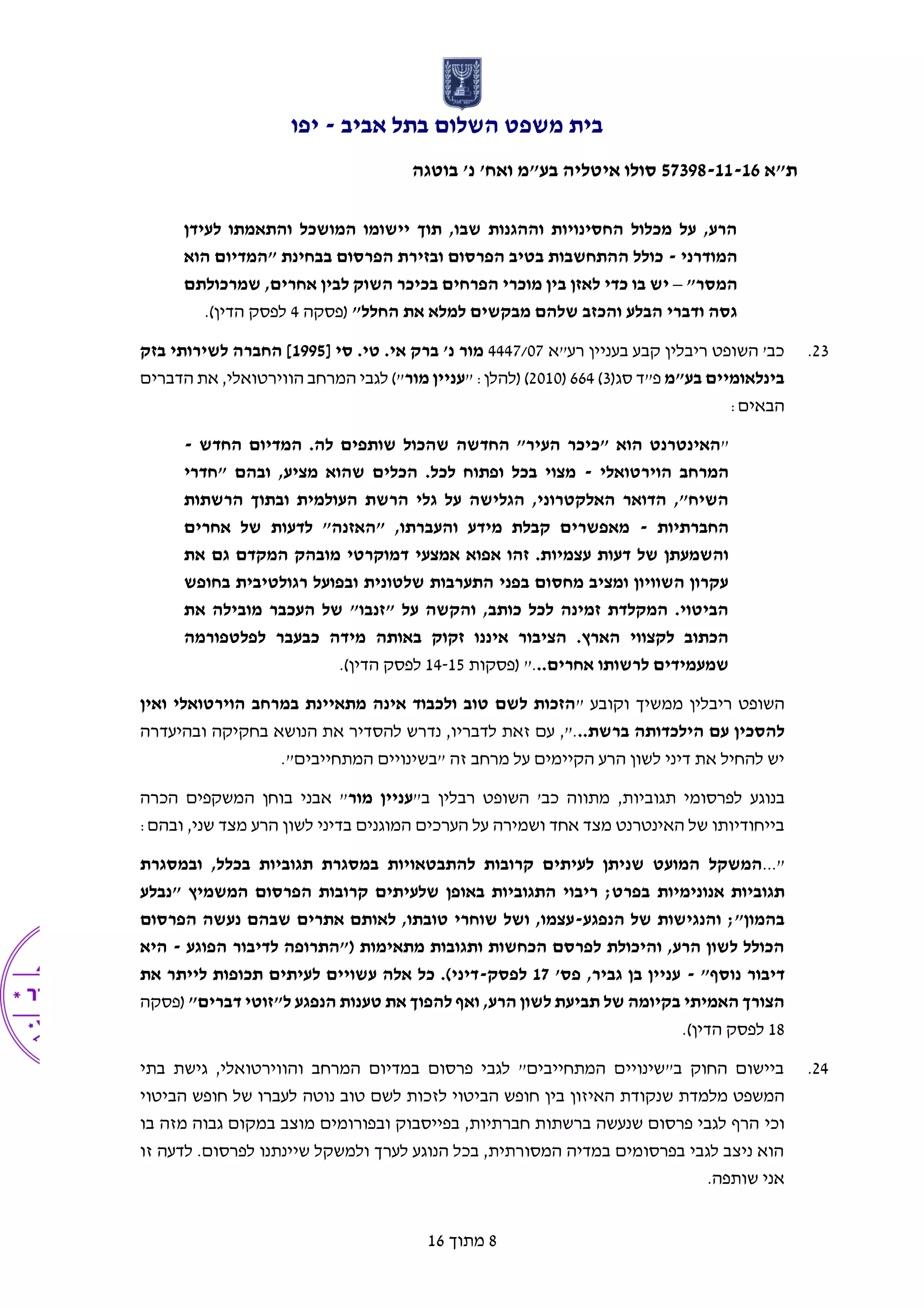 ‫אביב‬ ‫בתל‬ ‫השלום‬ ‫משפט‬ ‫בית‬-‫יפו‬
‫ת"א‬57398-11-16‫בוטגה‬ '‫נ‬ '‫ואח‬ ‫בע"מ‬ ‫איטליה‬ ‫סולו‬
8‫מתוך‬16
‫לעיד‬ ‫והתאמתו‬ ‫המושכל‬ ‫יישומו‬ ‫תוך‬ ,‫שבו‬ ‫וההגנות‬ ‫החסינויות‬ ‫מכלול‬ ‫על‬ ,‫הרע‬‫ן‬
‫המודרני‬-‫הוא‬ ‫"המדיום‬ ‫בבחינת‬ ‫הפרסום‬ ‫ובזירת‬ ‫הפרסום‬ ‫בטיב‬ ‫ההתחשבות‬ ‫כולל‬
"‫המסר‬–‫שמרכולתם‬ ,‫אחרים‬ ‫לבין‬ ‫השוק‬ ‫בכיכר‬ ‫הפרחים‬ ‫מוכרי‬ ‫בין‬ ‫לאזן‬ ‫כדי‬ ‫בו‬ ‫יש‬
"‫החלל‬ ‫את‬ ‫למלא‬ ‫מבקשים‬ ‫שלהם‬ ‫והכזב‬ ‫הבלע‬ ‫ודברי‬ ‫גסה‬‫(פסקה‬4.)‫הדין‬ ‫לפסק‬
23.‫בעניין‬ ‫קבע‬ ‫ריבלין‬ ‫השופט‬ '‫כב‬‫רע"א‬4447/07[ ‫סי‬ .‫טי‬ .‫אי‬ ‫ברק‬ '‫נ‬ ‫מור‬1995‫בזק‬ ‫לשירותי‬ ‫החברה‬ ]
‫בע"מ‬ ‫בינלאומיים‬(‫סג‬ ‫פ"ד‬3)664(2010" :‫(להלן‬ )‫מור‬ ‫עניין‬‫הווירטואלי‬ ‫המרחב‬ ‫לגבי‬ )",‫הדברים‬ ‫את‬
:‫הבאים‬
"‫שותפים‬ ‫שהכול‬ ‫החדשה‬ "‫העיר‬ ‫"כיכר‬ ‫הוא‬ ‫האינטרנט‬‫החדש‬ ‫המדיום‬ .‫לה‬-
‫הוירטואלי‬ ‫המרחב‬-‫"חדרי‬ ‫ובהם‬ ,‫מציע‬ ‫שהוא‬ ‫הכלים‬ .‫לכל‬ ‫ופתוח‬ ‫בכל‬ ‫מצוי‬
‫הרשתות‬ ‫ובתוך‬ ‫העולמית‬ ‫הרשת‬ ‫גלי‬ ‫על‬ ‫הגלישה‬ ,‫האלקטרוני‬ ‫הדואר‬ ,"‫השיח‬
‫החברתיות‬-‫אחרים‬ ‫של‬ ‫לדעות‬ "‫"האזנה‬ ,‫והעברתו‬ ‫מידע‬ ‫קבלת‬ ‫מאפשרים‬
‫דמוקרטי‬ ‫אמצעי‬ ‫אפוא‬ ‫זהו‬ .‫עצמיות‬ ‫דעות‬ ‫של‬ ‫והשמעתן‬‫את‬ ‫גם‬ ‫המקדם‬ ‫מובהק‬
‫בחופש‬ ‫רגולטיבית‬ ‫ובפועל‬ ‫שלטונית‬ ‫התערבות‬ ‫בפני‬ ‫מחסום‬ ‫ומציב‬ ‫השוויון‬ ‫עקרון‬
‫את‬ ‫מובילה‬ ‫העכבר‬ ‫של‬ "‫"זנבו‬ ‫על‬ ‫והקשה‬ ,‫כותב‬ ‫לכל‬ ‫זמינה‬ ‫המקלדת‬ .‫הביטוי‬
‫לפלטפורמה‬ ‫כבעבר‬ ‫מידה‬ ‫באותה‬ ‫זקוק‬ ‫איננו‬ ‫הציבור‬ .‫הארץ‬ ‫לקצווי‬ ‫הכתוב‬
..‫אחרים‬ ‫לרשותו‬ ‫שמעמידים‬‫(פסקות‬ ".14-15.)‫הדין‬ ‫לפסק‬
" ‫וקובע‬ ‫ממשיך‬ ‫ריבלין‬ ‫השופט‬‫ואין‬ ‫הוירטואלי‬ ‫במרחב‬ ‫מתאיינת‬ ‫אינה‬ ‫ולכבוד‬ ‫טוב‬ ‫לשם‬ ‫הזכות‬
..‫ברשת‬ ‫הילכדותה‬ ‫עם‬ ‫להסכין‬‫בח‬ ‫הנושא‬ ‫את‬ ‫להסדיר‬ ‫נדרש‬ ,‫לדבריו‬ ‫זאת‬ ‫עם‬ ,".‫ובהיעדר‬ ‫קיקה‬‫ה‬
."‫המתחייבים‬ ‫"בשינויים‬ ‫זה‬ ‫מרחב‬ ‫על‬ ‫הקיימים‬ ‫הרע‬ ‫לשון‬ ‫דיני‬ ‫את‬ ‫להחיל‬ ‫יש‬
‫בנוגע‬"‫ב‬ ‫רבלין‬ ‫השופט‬ '‫כב‬ ‫מתווה‬ ,‫תגוביות‬ ‫לפרסומי‬‫מור‬ ‫עניין‬‫הכרה‬ ‫המשקפים‬ ‫בוחן‬ ‫אבני‬ "
:‫ובהם‬ ,‫שני‬ ‫מצד‬ ‫הרע‬ ‫לשון‬ ‫בדיני‬ ‫המוגנים‬ ‫הערכים‬ ‫על‬ ‫ושמירה‬ ‫אחד‬ ‫מצד‬ ‫האינטרנט‬ ‫של‬ ‫בייחודיותו‬
"...‫ובמסגרת‬ ,‫בכלל‬ ‫תגוביות‬ ‫במסגרת‬ ‫להתבטאויות‬ ‫קרובות‬ ‫לעיתים‬ ‫שניתן‬ ‫המועט‬ ‫המשקל‬
‫אנונימיות‬ ‫תגוביות‬‫"נבלע‬ ‫המשמיץ‬ ‫הפרסום‬ ‫קרובות‬ ‫שלעיתים‬ ‫באופן‬ ‫התגוביות‬ ‫ריבוי‬ ;‫בפרט‬
‫הנפגע‬ ‫של‬ ‫והנגישות‬ ;"‫בהמון‬-‫הפרסום‬ ‫נעשה‬ ‫שבהם‬ ‫אתרים‬ ‫לאותם‬ ,‫טובתו‬ ‫שוחרי‬ ‫ושל‬ ,‫עצמו‬
‫הפוגע‬ ‫לדיבור‬ ‫("התרופה‬ ‫מתאימות‬ ‫ותגובות‬ ‫הכחשות‬ ‫לפרסם‬ ‫והיכולת‬ ,‫הרע‬ ‫לשון‬ ‫הכולל‬-‫היא‬
"‫נוסף‬ ‫דיבור‬-'‫פס‬ ,‫גביר‬ ‫בן‬ ‫עניין‬17‫לפסק‬-‫את‬ ‫לייתר‬ ‫תכופות‬ ‫לעיתים‬ ‫עשויים‬ ‫אלה‬ ‫כל‬ .)‫דיני‬
"‫דברים‬ ‫ל"זוטי‬ ‫הנפגע‬ ‫טענות‬ ‫את‬ ‫להפוך‬ ‫ואף‬ ,‫הרע‬ ‫לשון‬ ‫תביעת‬ ‫של‬ ‫בקיומה‬ ‫האמיתי‬ ‫הצורך‬‫(פסקה‬
18‫הדין‬ ‫לפסק‬.)
24.‫בתי‬ ‫גישת‬ ,‫והווירטואלי‬ ‫המרחב‬ ‫במדיום‬ ‫פרסום‬ ‫לגבי‬ "‫המתחייבים‬ ‫ב"שינויים‬ ‫החוק‬ ‫ביישום‬
‫מלמדת‬ ‫המשפט‬‫ש‬‫טוב‬ ‫לשם‬ ‫לזכות‬ ‫הביטוי‬ ‫חופש‬ ‫בין‬ ‫האיזון‬ ‫נקודת‬‫נוטה‬‫הביטוי‬ ‫חופש‬ ‫של‬ ‫לעברו‬
‫ו‬‫כי‬‫ובפורומים‬ ‫בפייסבוק‬ ,‫חברתיות‬ ‫ברשתות‬ ‫שנעשה‬ ‫פרסום‬ ‫לגבי‬ ‫הרף‬‫מוצב‬‫בו‬ ‫מזה‬ ‫גבוה‬ ‫במקום‬
‫זו‬ ‫לדעה‬ .‫לפרסום‬ ‫שיינתנו‬ ‫ולמשקל‬ ‫לערך‬ ‫הנוגע‬ ‫בכל‬ ,‫המסורתית‬ ‫במדיה‬ ‫בפרסומים‬ ‫לגבי‬ ‫ניצב‬ ‫הוא‬
.‫שותפה‬ ‫אני‬
 