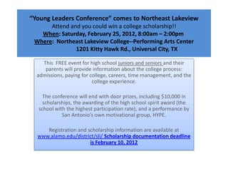 “Young Leaders Conference” comes to Northeast Lakeview
      Attend and you could win a college scholarship!!
   When: Saturday, February 25, 2012, 8:00am – 2:00pm
 Where: Northeast Lakeview College--Performing Arts Center
               1201 Kitty Hawk Rd., Universal City, TX

    This FREE event for high school juniors and seniors and their
     parents will provide information about the college process:
  admissions, paying for college, careers, time management, and the
                          college experience.

    The conference will end with door prizes, including $10,000 in
    scholarships, the awarding of the high school spirit award (the
  school with the highest participation rate), and a performance by
            San Antonio’s own motivational group, HYPE.

     Registration and scholarship information are available at
  www.alamo.edu/district/sli/ Scholarship documentation deadline
                       is February 10, 2012
 
