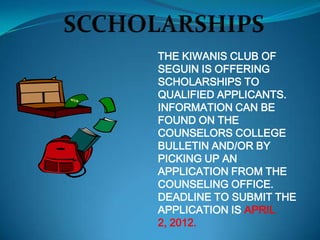 THE KIWANIS CLUB OF
SEGUIN IS OFFERING
SCHOLARSHIPS TO
QUALIFIED APPLICANTS.
INFORMATION CAN BE
FOUND ON THE
COUNSELORS COLLEGE
BULLETIN AND/OR BY
PICKING UP AN
APPLICATION FROM THE
COUNSELING OFFICE.
DEADLINE TO SUBMIT THE
APPLICATION IS APRIL
2, 2012.
 