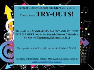Samuel Clemens Belles and Stars 2012-2013

    Dance team    TRY-OUTS!

There will be a MANDATORY PARENT AND STUDENT
INTREST MEETING in the Samuel Clemens Cafeteria at
       6:30pm on Wednesday, February 1st 2012



 The tryout clinic will be held the week of March 5th-9th.



For more information, contact Mrs. Kellie Jackson-Jandt at:
              kjacksonjandt@scuc.txed.net
 
