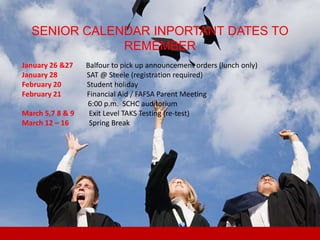 SENIOR CALENDAR INPORTANT DATES TO
              REMEMBER
January 26 &27    Balfour to pick up announcement orders (lunch only)
January 28        SAT @ Steele (registration required)
February 20       Student holiday
February 21       Financial Aid / FAFSA Parent Meeting
                  6:00 p.m. SCHC auditorium
March 5,7 8 & 9    Exit Level TAKS Testing (re-test)
March 12 – 16      Spring Break
 
