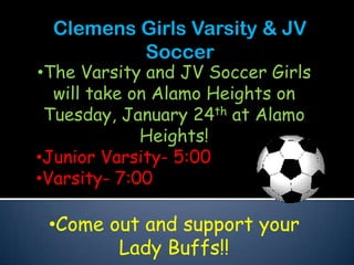 Clemens Girls Varsity & JV
         Soccer
•The Varsity and JV Soccer Girls
  will take on Alamo Heights on
 Tuesday, January 24th at Alamo
             Heights!
•Junior Varsity- 5:00
•Varsity- 7:00

 •Come out and support your
        Lady Buffs!!
 