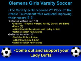 Clemens Girls Varsity Soccer
•The Varsity Girls received 2nd Place at the
Steele Tournament this weekend improving
their record 5-2!
•Defeated Victoria East 4-0
   •Goals by: Rebekah Watson, Mickey Garcia, and Emma
   Gibson (2)
   •Assists by: Mickey Garcia, and Hailey Ardoin
   •Natalie Nielsen had 2 saves
•Defeated Antonian 1-0
   •Goals by: Hailey Ardoin
   •Assists by: Emma Gibson
   •Natalie Nielsen had 4 saves


     •Come out and support your
            Lady Buffs!
 