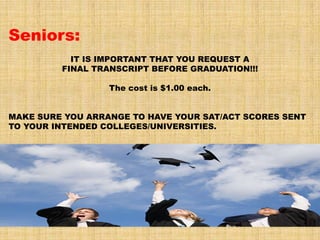 Seniors:
           IT IS IMPORTANT THAT YOU REQUEST A
         FINAL TRANSCRIPT BEFORE GRADUATION!!!

                  The cost is $1.00 each.


MAKE SURE YOU ARRANGE TO HAVE YOUR SAT/ACT SCORES SENT
TO YOUR INTENDED COLLEGES/UNIVERSITIES.
 