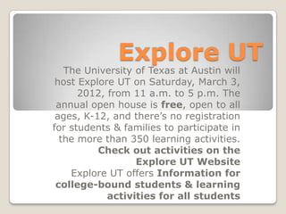 Explore UT
   The University of Texas at Austin will
 host Explore UT on Saturday, March 3,
      2012, from 11 a.m. to 5 p.m. The
 annual open house is free, open to all
 ages, K-12, and there’s no registration
for students & families to participate in
  the more than 350 learning activities.
          Check out activities on the
                  Explore UT Website
    Explore UT offers Information for
 college-bound students & learning
            activities for all students
 