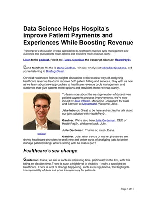 Page 1 of 11
Data Science Helps Hospitals
Improve Patient Payments and
Experiences While Boosting Revenue
Transcript of a discussion on new approaches to healthcare revenue cycle management and
outcomes that give patients more options and providers more revenue clarity.
Listen to the podcast. Find it on iTunes. Download the transcript. Sponsor: HealthPay24.
Dana Gardner: Hi, this is Dana Gardner, Principal Analyst at Interarbor Solutions, and
you’re listening to BriefingsDirect.
Our next healthcare finance insights discussion explores new ways of analyzing
healthcare revenue trends to improve both patient billing and services. Stay with us now
as we learn about new approaches to healthcare revenue cycle management and
outcomes that give patients more options and providers more revenue clarity.
To learn more about the next generation of data-driven
patient payments process improvements, we’re now
joined by Jake Intrator, Managing Consultant for Data
and Services at Mastercard. Welcome, Jake.
Jake Intrator: Great to be here and excited to talk about
our joint-solution with HealthPay24.
Gardner: We’re also here Julie Gerdeman, CEO of
HealthPay24. Welcome back, Julie.
Julie Gerdeman: Thanks so much, Dana.
Gardner: Julie, what trends or market pressures are
driving healthcare providers to seek new and better ways of analyzing data to better
manage patient billing? What’s wrong with the status quo?
Healthcare’s sea change
Gerdeman: Dana, we are in such an interesting time, particularly in the US, with this
being an election time. There is such a high level of visibility -- really a spotlight on
healthcare. There is a lot of change happening, such as in regulations, that highlights
interoperability of data and price transparency for patients.
Intrator
 