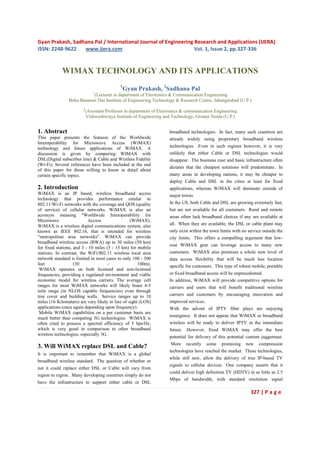 Gyan Prakash, Sadhana Pal / International Journal of Engineering Research and Applications (IJERA)
ISSN: 2248-9622   www.ijera.com                                  Vol. 1, Issue 2, pp.327-336


             WIMAX TECHNOLOGY AND ITS APPLICATIONS
                                             1
                                                 Gyan Prakash, 2Sadhana Pal
                                1
                            (Lecturer in department of Electronics & Communication Engineering
                Babu Banarasi Das Institute of Engineering Technology & Research Centre, Jahangirabad (U.P.)
                        2
                            (Assistant Professor in department of Electronics & communication Engineering
                            Vishweshwraya Institute of Engineering and Technology, Greater Noida (U.P.)


1. Abstract                                                           broadband technologies. In fact, many such countries are
This paper presents the features of the Worldwide                     already widely using proprietary broadband wireless
Interoperability for Microwave Access (WiMAX)
technology and future applications of WiMAX. A                        technologies. Even in such regions however, it is very
discussion is given by comparing WIMAX with                           unlikely that either Cable or DSL technologies would
DSL(Digital subscriber line) & Cable and Wireless Fidelity            disappear. The business case and basic infrastructure often
(Wi-Fi). Several references have been included at the end
                                                                      dictates that the cheapest solutions will predominate. In
of this paper for those willing to know in detail about
certain specific topics.                                              many areas in developing nations, it may be cheaper to
                                                                      deploy Cable and DSL in the cities at least for fixed
2. Introduction                                                       applications, whereas WiMAX will dominate outside of
WiMAX is an IP based, wireless broadband access                       major towns.
technology that provides performance similar to
802.11/Wi-Fi networks with the coverage and QOS (quality              In the US, both Cable and DSL are growing extremely fast,
of service) of cellular networks. WiMAX is also an                    but are not available for all customers. Rural and remote
acronym meaning "Worldwide Interoperability for                       areas often lack broadband choices if any are available at
Microwave                  Access                 (WiMAX).
WiMAX is a wireless digital communications system, also               all. When they are available, the DSL or cable plant may
known as IEEE 802.16, that is intended for wireless                   only exist within the town limits with no service outside the
"metropolitan area networks". WiMAX can provide                       city limits. This offers a compelling argument that low-
broadband wireless access (BWA) up to 30 miles (50 km)
                                                                      cost WiMAX gear can leverage access to many new
for fixed stations, and 3 - 10 miles (5 - 15 km) for mobile
stations. In contrast, the WiFi/802.11 wireless local area            customers. WiMAX also promises a whole new level of
network standard is limited in most cases to only 100 - 300           data access flexibility that will be much less location
feet                (30               -               100m).          specific for customers. This type of robust mobile, portable
 WiMAX operates on both licensed and non-licensed
frequencies, providing a regulated environment and viable             or fixed broadband access will be unprecedented.
economic model for wireless carriers. The average cell                In addition, WiMAX will provide competitive options for
ranges for most WiMAX networks will likely boast 4-5                  carriers and users that will benefit traditional wireline
mile range (in NLOS capable frequencies) even through
tree cover and building walls. Service ranges up to 10                carriers and customers by encouraging innovation and
miles (16 Kilometers) are very likely in line of sight (LOS)          improved services.
applications (once again depending upon frequency).                   With the advent of IPTV fiber plays are enjoying
 Mobile WiMAX capabilities on a per customer basis are
                                                                      resurgence. It does not appear that WiMAX or broadband
much better than competing 3G technologies. WiMAX is
often cited to possess a spectral efficiency of 5 bps/Hz,             wireless will be ready to deliver IPTV in the immediate
which is very good in comparison to other broadband                   future. However, fixed WiMAX may offer the best
wireless technologies, especially 3G.
                                                                      potential for delivery of this potential content juggernaut.
                                                                       More recently some promising new compression
3. Will WiMAX replace DSL and Cable?
                                                                      technologies have reached the market. These technologies,
It is important to remember that WiMAX is a global
                                                                      while still new, allow the delivery of true IP-based TV
broadband wireless standard. The question of whether or
                                                                      signals to cellular devices. One company asserts that it
not it could replace either DSL or Cable will vary from
                                                                      could deliver high definition TV (HDTV) in as little as 2.5
region to region. Many developing countries simply do not
                                                                      Mbps of bandwidth, with standard resolution signal
have the infrastructure to support either cable or DSL

                                                                                                                 327 | P a g e
 