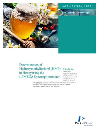 A P P L I C A T I O N N O T E
Introduction
The level of
Hydroxymethylfurfural
(HMF) present is a key
indicator as to the
quality of honey. In
this application note, the HMF content has been determined using the
LAMBDA™
465 UV/Vis Spectrophotometer and the Equation
Calculation mode in the UV Lab™
software.
Determination of
Hydroxymethylfurfural(HMF)
in Honey using the
LAMBDA Spectrophotometer
UV/Visible Spectroscopy
 
