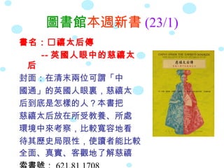圖書館本週新書 (23/1)
書名：禧太后傳
   -- 英國人眼中的慈禧太
 后
封面：在清末兩位可謂「中
國通」的英國人眼裏，慈禧太
后到底是怎樣的人？本書把
慈禧太后放在所受教養、所處
環境中來考察，比較寬容地看
待其歷史局限性，使讀者能比較
全面、真實、客觀地了解慈禧
 