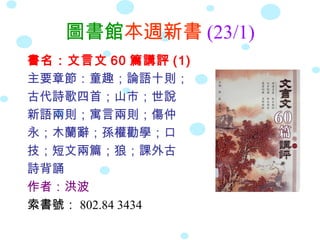 圖書館本週新書 (23/1)
書名：文言文 60 篇講評 (1)
主要章節：童趣；論語十則；
古代詩歌四首；山市；世說
新語兩則；寓言兩則；傷仲
永；木蘭辭；孫權勸學；口
技；短文兩篇；狼；課外古
詩背誦
作者：洪波
索書號： 802.84 3434
 