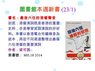圖書館本週新書 (23/1)
書名：最後六任的港督聲音
封底：港督演詞既是香港的重要
史料，亦是學習英語演說的好材
料。本書以香港電台珍藏錄音為
底本，再從不同渠道整理出最後
六任港督的重要演詞
作者：梁可茵
索書號： 805.18 3314
 