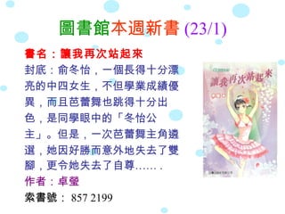 圖書館本週新書 (23/1)
書名：讓我再次站起來
封底：俞冬怡，一個長得十分漂
亮的中四女生，不但學業成績優
異，而且芭蕾舞也跳得十分出
色，是同學眼中的「冬怡公
主」。但是，一次芭蕾舞主角遴
選，她因好勝而意外地失去了雙
腳，更令她失去了自尊…… .
作者：卓瑩
索書號： 857 2199
 