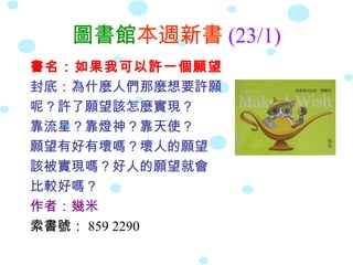 圖書館本週新書 (23/1)
書名：如果我可以許一個願望
封底：為什麼人們那麼想要許願
呢？許了願望該怎麼實現？
靠流星？靠燈神？靠天使？
願望有好有壞嗎？壞人的願望
該被實現嗎？好人的願望就會
比較好嗎？
作者：幾米
索書號： 859 2290
 