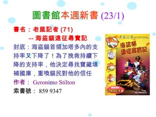 圖書館本週新書 (23/1)
書名：老鼠記者 (71)
   -- 海盜貓遠征尋寶記
封底：海盜貓首領加塔多內的支
持率又下降了！為了挽救持續下
降的支持率，他決定尋找寶藏填
補國庫，重喚貓民對他的信任
作者： Geronimo Stilton
索書號： 859 9347
 
